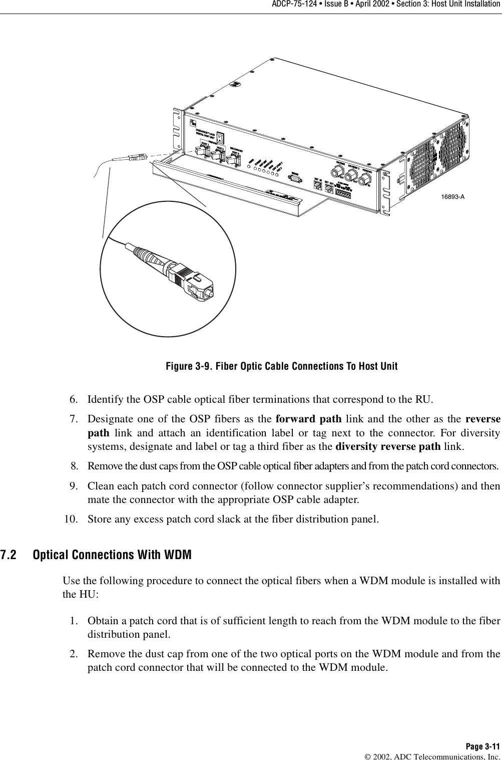 ADCP-75-124 • Issue B • April 2002 • Section 3: Host Unit InstallationPage 3-11©2002, ADC Telecommunications, Inc.Figure 3-9. Fiber Optic Cable Connections To Host Unit6. Identify the OSP cable optical fiber terminations that correspond to the RU.7. Designate one of the OSP fibers as the forward path link and the other as the reversepath link and attach an identification label or tag next to the connector. For diversitysystems, designate and label or tag athird fiber as the diversity reverse path link.8. Remove the dust caps from the OSP cable optical fiber adapters and from the patch cord connectors.9. Clean each patch cord connector (follow connector supplier’s recommendations) and thenmate the connector with the appropriate OSP cable adapter.10. Store any excess patch cord slack at the fiber distribution panel.7.2 Optical Connections With WDMUse the following procedure to connect the optical fibers when aWDM module is installed withthe HU:1. Obtain apatch cord that is of sufficient length to reach from the WDM module to the fiberdistribution panel.2. Remove the dust cap from one of the two optical ports on the WDM module and from thepatch cord connector that will be connected to the WDM module.16893-A