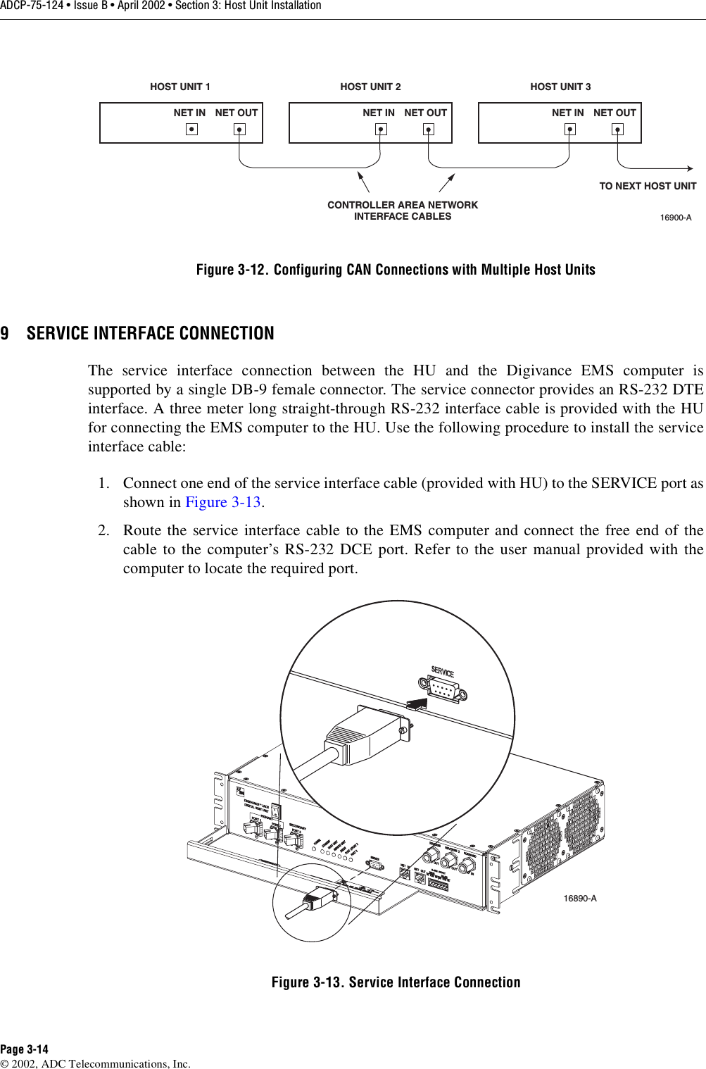 ADCP-75-124 • Issue B • April 2002 • Section 3: Host Unit InstallationPage 3-14©2002, ADC Telecommunications, Inc.Figure 3-12. Configuring CAN Connections with Multiple Host Units9 SERVICE INTERFACE CONNECTIONThe service interface connection between the HU and the Digivance EMS computer issupported by asingle DB-9 female connector. The service connector provides an RS-232 DTEinterface. Athree meter long straight-through RS-232 interface cable is provided with the HUfor connecting the EMS computer to the HU. Use the following procedure to install the serviceinterface cable:1. Connect one end of the service interface cable (provided with HU) to the SERVICE port asshown in Figure 3-13.2. Route the service interface cable to the EMS computer and connect the free end of thecable to the computer’s RS-232 DCE port. Refer to the user manual provided with thecomputer to locate the required port.Figure 3-13. Service Interface ConnectionHOST UNIT 1 HOST UNIT 2 HOST UNIT 3NET IN NET OUT NET IN NET OUT NET IN NET OUT16900-ACONTROLLER AREA NETWORKINTERFACE CABLESTO NEXT HOST UNIT16890-A