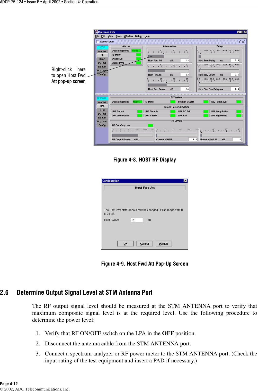 ADCP-75-124 • Issue B • April 2002 • Section 4: OperationPage 4-12©2002, ADC Telecommunications, Inc.Figure 4-8. HOST RF DisplayFigure 4-9. Host Fwd Att Pop-Up Screen2.6 Determine Output Signal Level at STM Antenna PortThe RF output signal level should be measured at the STM ANTENNA port to verify thatmaximum composite signal level is at the required level. Use the following procedure todetermine the power level:1. Verify that RF ON/OFF switch on the LPA in the OFF position.2. Disconnect the antenna cable from the STM ANTENNA port.3. Connect aspectrum analyzer or RF power meter to the STM ANTENNA port. (Check theinput rating of the test equipment and insert aPAD if necessary.)Right-click hereto open Host FwdAtt pop-up screen