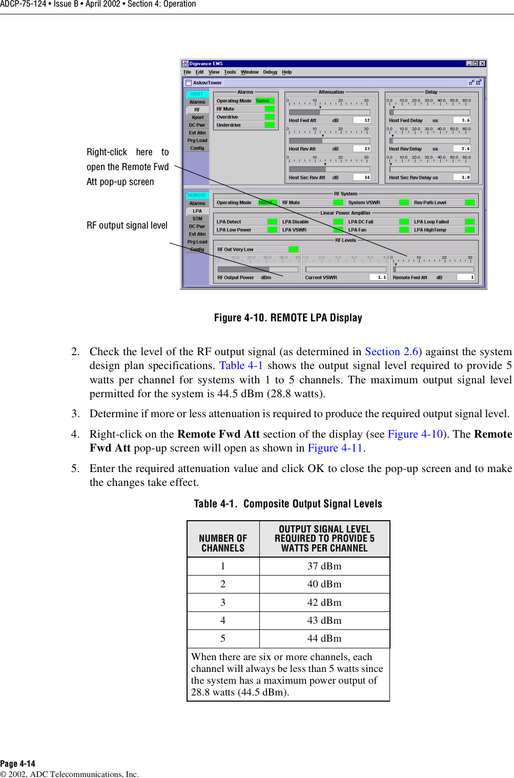 ADCP-75-124 • Issue B • April 2002 • Section 4: OperationPage 4-14©2002, ADC Telecommunications, Inc.Figure 4-10. REMOTE LPA Display2. Check the level of the RF output signal (as determined in Section 2.6)against the systemdesign plan specifications. Table 4-1 shows the output signal level required to provide 5watts per channel for systems with 1to 5channels. The maximum output signal levelpermitted for the system is 44.5 dBm (28.8 watts).3. Determine if more or less attenuation is required to produce the required output signal level.4. Right-click on the Remote Fwd Att section of the display (see Figure 4-10). The RemoteFwd Att pop-up screen will open as shown in Figure 4-11.5. Enter the required attenuation value and click OK to close the pop-up screen and to makethe changes take effect.Table 4-1.  Composite Output Signal LevelsNUMBER OF CHANNELSOUTPUT SIGNAL LEVEL REQUIRED TO PROVIDE 5 WATTS PER CHANNEL 137dBm240dBm342dBm443dBm544dBmWhen there are six or more channels, eachchannel will always be less than 5watts sincethe system has amaximum power output of28.8 watts (44.5 dBm).Right-click here toopen the Remote FwdAtt pop-up screenRF output signal level