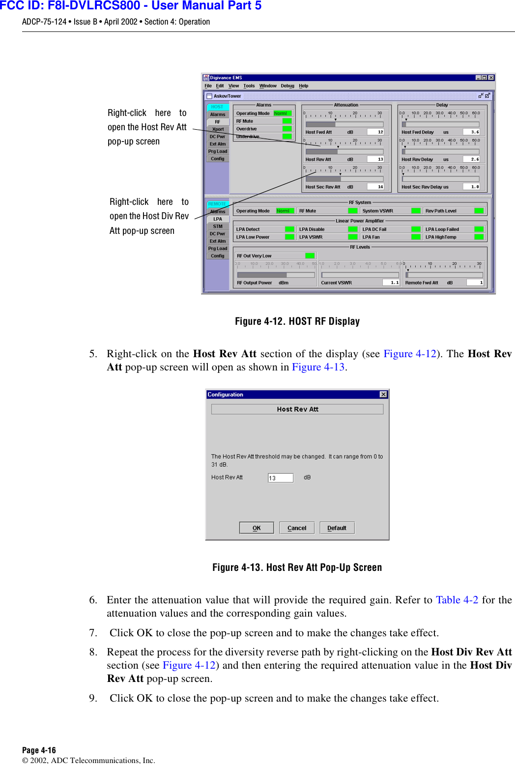 ADCP-75-124 • Issue B • April 2002 • Section 4: OperationPage 4-16©2002, ADC Telecommunications, Inc.Figure 4-12. HOST RF Display5. Right-click on the Host Rev Att section of the display (see Figure 4-12). The Host RevAtt pop-up screen will open as shown in Figure 4-13.Figure 4-13. Host Rev Att Pop-Up Screen6. Enter the attenuation value that will provide the required gain. Refer to Table 4-2 for theattenuation values and the corresponding gain values.7. Click OK to close the pop-up screen and to make the changes take effect.8. Repeat the process for the diversity reverse path by right-clicking on the Host Div Rev Attsection (see Figure 4-12)and then entering the required attenuation value in the Host DivRev Att pop-up screen.9. Click OK to close the pop-up screen and to make the changes take effect.Right-click here toopen the Host Rev Attpop-up screenRight-click here toopen the Host Div RevAtt pop-up screenFCC ID: F8I-DVLRCS800 - User Manual Part 5