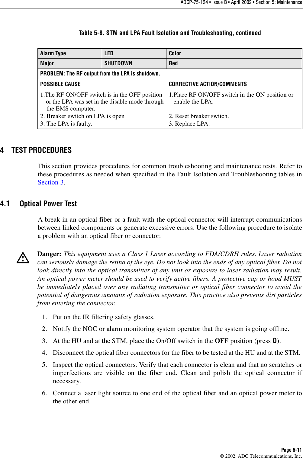 ADCP-75-124 • Issue B • April 2002 • Section 5: MaintenancePage 5-11©2002, ADC Telecommunications, Inc.4 TEST PROCEDURESThis section provides procedures for common troubleshooting and maintenance tests. Refer tothese procedures as needed when specified in the Fault Isolation and Troubleshooting tables inSection 3.4.1 Optical Power TestAbreak in an optical fiber or afault with the optical connector will interrupt communicationsbetween linked components or generate excessive errors. Use the following procedure to isolateaproblem with an optical fiber or connector.1. Put on the IR filtering safety glasses.2. Notify the NOC or alarm monitoring system operator that the system is going offline.3. At the HU and at the STM, place the On/Off switch in the OFF position (press O).4. Disconnect the optical fiber connectors for the fiber to be tested at the HU and at the STM.5. Inspect the optical connectors. Verify that each connector is clean and that no scratches orimperfections are visible on the fiber end. Clean and polish the optical connector ifnecessary.6. Connect alaser light source to one end of the optical fiber and an optical power meter tothe other end.Alarm Type LED ColorMajor SHUTDOWN RedPROBLEM: The RF output from the LPA is shutdown.POSSIBLE CAUSE CORRECTIVE ACTION/COMMENTS1.The RF ON/OFF switch is in the OFF positionor the LPA was set in the disable mode throughthe EMS computer.2. Breaker switch on LPA is open3. The LPA is faulty.1.Place RF ON/OFF switch in the ON position orenable the LPA.2. Reset breaker switch.3. Replace LPA.Danger: This equipment uses aClass 1Laser according to FDA/CDRH rules. Laser radiationcan seriously damage the retina of the eye. Do not look into the ends of any optical fiber. Do notlook directly into the optical transmitter of any unit or exposure to laser radiation may result.An optical power meter should be used to verify active fibers. Aprotective cap or hood MUSTbe immediately placed over any radiating transmitter or optical fiber connector to avoid thepotential of dangerous amounts of radiation exposure. This practice also prevents dirt particlesfrom entering the connector.Table 5-8. STM and LPA Fault Isolation and Troubleshooting, continued