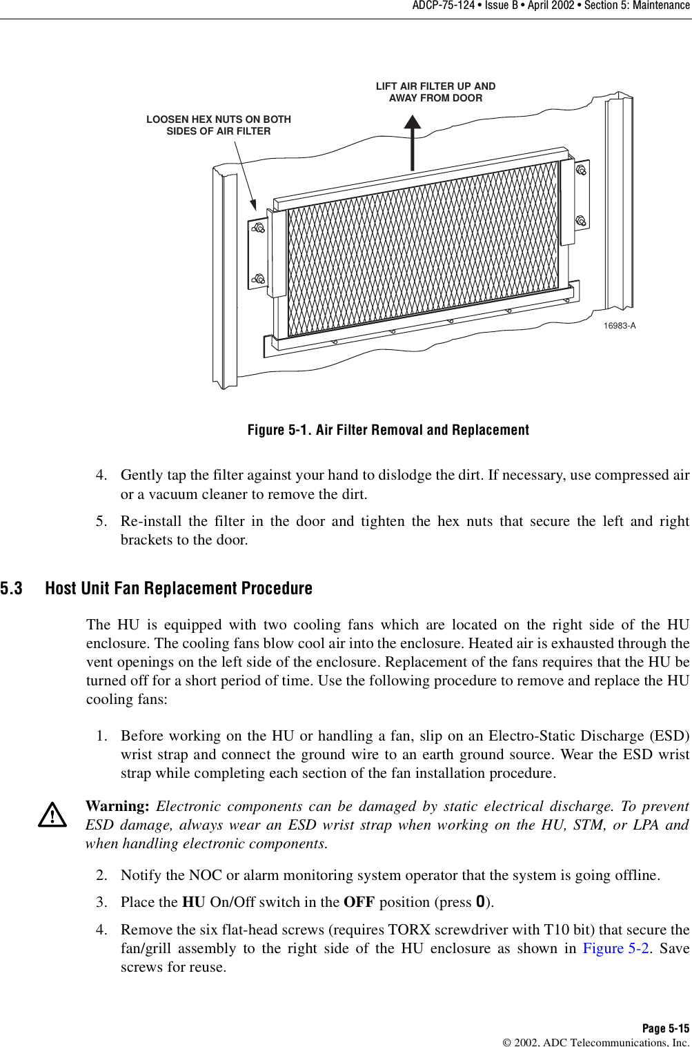 ADCP-75-124 • Issue B • April 2002 • Section 5: MaintenancePage 5-15©2002, ADC Telecommunications, Inc.Figure 5-1. Air Filter Removal and Replacement4. Gently tap the filter against your hand to dislodge the dirt. If necessary, use compressed airor avacuum cleaner to remove the dirt.5. Re-install the filter in the door and tighten the hex nuts that secure the left and rightbrackets to the door.5.3 Host Unit Fan Replacement ProcedureThe HU is equipped with two cooling fans which are located on the right side of the HUenclosure. The cooling fans blow cool air into the enclosure. Heated air is exhausted through thevent openings on the left side of the enclosure. Replacement of the fans requires that the HU beturned off for ashort period of time. Use the following procedure to remove and replace the HUcooling fans:1. Before working on the HU or handling afan, slip on an Electro-Static Discharge (ESD)wrist strap and connect the ground wire to an earth ground source. Wear the ESD wriststrap while completing each section of the fan installation procedure.2. Notify the NOC or alarm monitoring system operator that the system is going offline.3. Place the HU On/Off switch in the OFF position (press O).4. Remove the six flat-head screws (requires TORX screwdriver with T10 bit) that secure thefan/grill assembly to the right side of the HU enclosure as shown in Figure 5-2.Savescrews for reuse.Warning: Electronic components can be damaged by static electrical discharge. To preventESD damage, always wear an ESD wrist strap when working on the HU, STM, or LPA andwhen handling electronic components.LOOSEN HEX NUTS ON BOTHSIDES OF AIR FILTERLIFT AIR FILTER UP ANDAWAY FROM DOOR16983-A