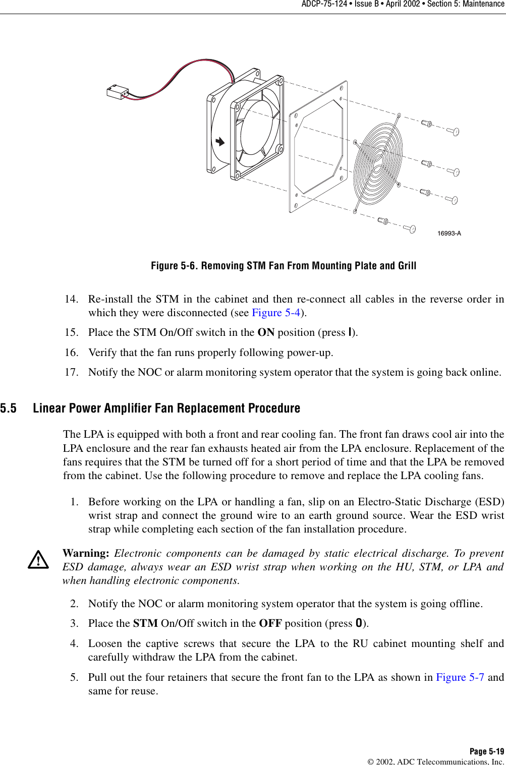ADCP-75-124 • Issue B • April 2002 • Section 5: MaintenancePage 5-19©2002, ADC Telecommunications, Inc.Figure 5-6. Removing STM Fan From Mounting Plate and Grill14. Re-install the STM in the cabinet and then re-connect all cables in the reverse order inwhich they were disconnected (see Figure 5-4).15. Place the STM On/Off switch in the ON position (press I).16. Verify that the fan runs properly following power-up.17. Notify the NOC or alarm monitoring system operator that the system is going back online.5.5 Linear Power Amplifier Fan Replacement ProcedureThe LPA is equipped with both afront and rear cooling fan. The front fan draws cool air into theLPA enclosure and the rear fan exhausts heated air from the LPA enclosure. Replacement of thefans requires that the STM be turned off for ashort period of time and that the LPA be removedfrom the cabinet. Use the following procedure to remove and replace the LPA cooling fans.1. Before working on the LPA or handling afan, slip on an Electro-Static Discharge (ESD)wrist strap and connect the ground wire to an earth ground source. Wear the ESD wriststrap while completing each section of the fan installation procedure.2. Notify the NOC or alarm monitoring system operator that the system is going offline.3. Place the STM On/Off switch in the OFF position (press O).4. Loosen the captive screws that secure the LPA to the RU cabinet mounting shelf andcarefully withdraw the LPA from the cabinet.5. Pull out the four retainers that secure the front fan to the LPA as shown in Figure 5-7 andsame for reuse.Warning: Electronic components can be damaged by static electrical discharge. To preventESD damage, always wear an ESD wrist strap when working on the HU, STM, or LPA andwhen handling electronic components.16993-A