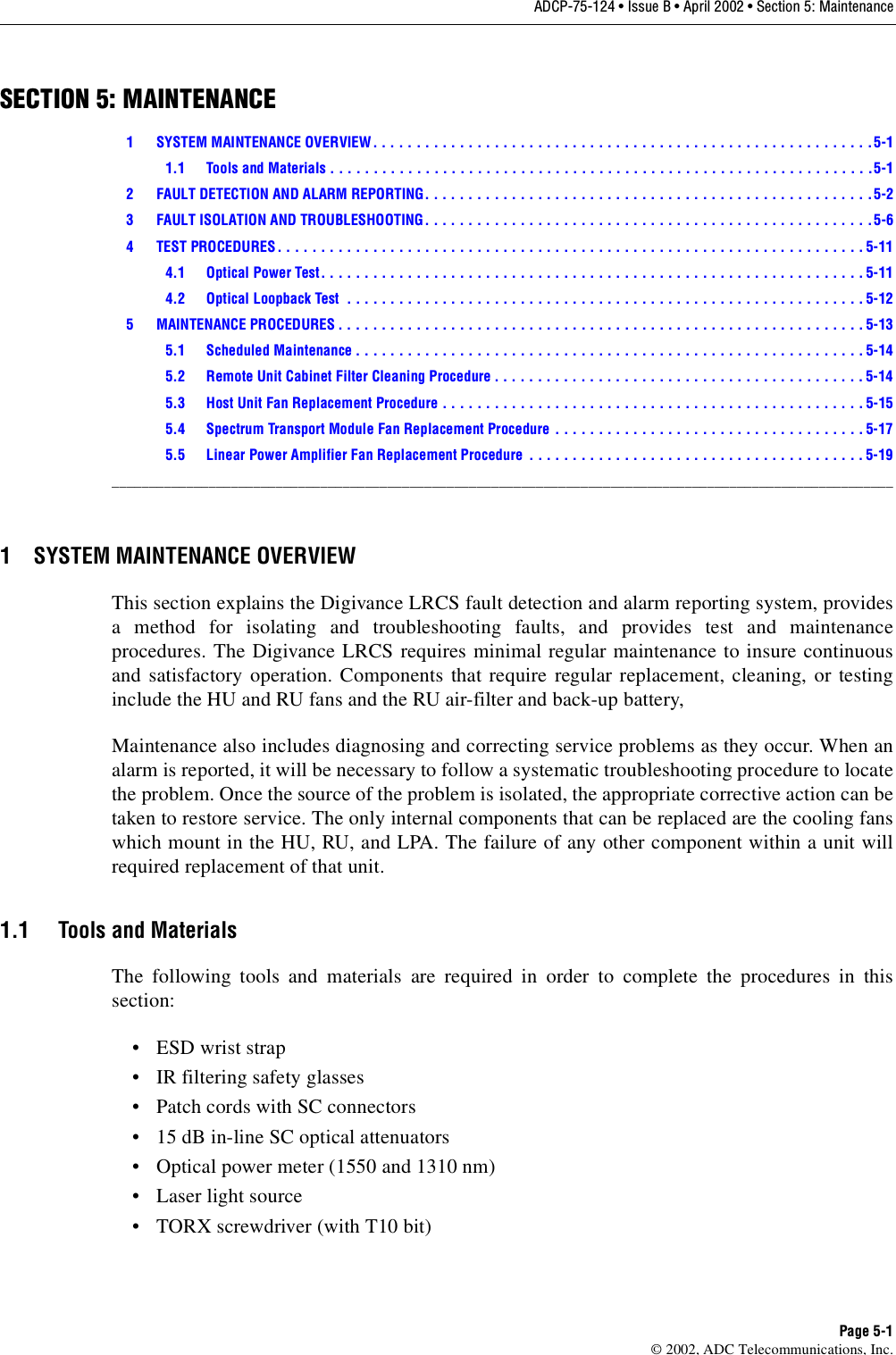 ADCP-75-124 • Issue B • April 2002 • Section 5: MaintenancePage 5-1©2002, ADC Telecommunications, Inc.SECTION 5: MAINTENANCE1 SYSTEM MAINTENANCE OVERVIEW. . . . . . . . . . . . . . . . . . . . . . . . . . . . . . . . . . . . . . . . . . . . . . . . . . . . . . . . . .5-11.1 Tools and Materials . . . . . . . . . . . . . . . . . . . . . . . . . . . . . . . . . . . . . . . . . . . . . . . . . . . . . . . . . . . . . . .5-12 FAULT DETECTION AND ALARM REPORTING. . . . . . . . . . . . . . . . . . . . . . . . . . . . . . . . . . . . . . . . . . . . . . . . . . . .5-23 FAULT ISOLATION AND TROUBLESHOOTING. . . . . . . . . . . . . . . . . . . . . . . . . . . . . . . . . . . . . . . . . . . . . . . . . . . .5-64 TEST PROCEDURES. . . . . . . . . . . . . . . . . . . . . . . . . . . . . . . . . . . . . . . . . . . . . . . . . . . . . . . . . . . . . . . . . . . . 5-114.1 Optical Power Test. . . . . . . . . . . . . . . . . . . . . . . . . . . . . . . . . . . . . . . . . . . . . . . . . . . . . . . . . . . . . . . 5-114.2 Optical Loopback Test  . . . . . . . . . . . . . . . . . . . . . . . . . . . . . . . . . . . . . . . . . . . . . . . . . . . . . . . . . . . . 5-125 MAINTENANCE PROCEDURES . . . . . . . . . . . . . . . . . . . . . . . . . . . . . . . . . . . . . . . . . . . . . . . . . . . . . . . . . . . . . 5-135.1 Scheduled Maintenance . . . . . . . . . . . . . . . . . . . . . . . . . . . . . . . . . . . . . . . . . . . . . . . . . . . . . . . . . . . 5-145.2 Remote Unit Cabinet Filter Cleaning Procedure . . . . . . . . . . . . . . . . . . . . . . . . . . . . . . . . . . . . . . . . . . . 5-145.3 Host Unit Fan Replacement Procedure . . . . . . . . . . . . . . . . . . . . . . . . . . . . . . . . . . . . . . . . . . . . . . . . . 5-155.4 Spectrum Transport Module Fan Replacement Procedure  . . . . . . . . . . . . . . . . . . . . . . . . . . . . . . . . . . . . 5-175.5 Linear Power Amplifier Fan Replacement Procedure  . . . . . . . . . . . . . . . . . . . . . . . . . . . . . . . . . . . . . . .5-19_________________________________________________________________________________________________________1 SYSTEM MAINTENANCE OVERVIEWThis section explains the Digivance LRCS fault detection and alarm reporting system, providesamethod for isolating and troubleshooting faults, and provides test and maintenanceprocedures. The Digivance LRCS requires minimal regular maintenance to insure continuousand satisfactory operation. Components that require regular replacement, cleaning, or testinginclude the HU and RU fans and the RU air-filter and back-up battery,Maintenance also includes diagnosing and correcting service problems as they occur. When analarm is reported, it will be necessary to follow asystematic troubleshooting procedure to locatethe problem. Once the source of the problem is isolated, the appropriate corrective action can betaken to restore service. The only internal components that can be replaced are the cooling fanswhich mount in the HU, RU, and LPA. The failure of any other component within aunit willrequired replacement of that unit.1.1 Tools and MaterialsThe following tools and materials are required in order to complete the procedures in thissection:•ESDwrist strap•IRfiltering safety glasses• Patch cords with SC connectors•15dB in-line SC optical attenuators•Opticalpower meter (1550 and 1310 nm)• Laser light source•TORXscrewdriver (with T10 bit)
