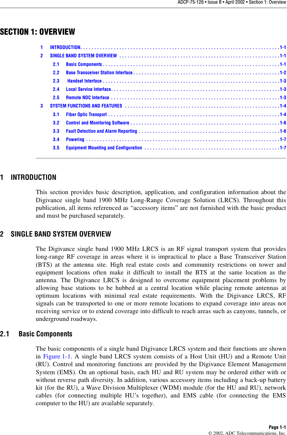 ADCP-75-126 • Issue B • April 2002 • Section 1: OverviewPage 1-1©2002, ADC Telecommunications, Inc.SECTION 1: OVERVIEW1 INTRODUCTION. . . . . . . . . . . . . . . . . . . . . . . . . . . . . . . . . . . . . . . . . . . . . . . . . . . . . . . . . . . . . . . . . . . . . . . . 1-12 SINGLE BAND SYSTEM OVERVIEW  . . . . . . . . . . . . . . . . . . . . . . . . . . . . . . . . . . . . . . . . . . . . . . . . . . . . . . . . . .1-12.1 Basic Components . . . . . . . . . . . . . . . . . . . . . . . . . . . . . . . . . . . . . . . . . . . . . . . . . . . . . . . . . . . . . . . .1-12.2 Base Transceiver Station Interface . . . . . . . . . . . . . . . . . . . . . . . . . . . . . . . . . . . . . . . . . . . . . . . . . . . . .1-22.3  Handset Interface . . . . . . . . . . . . . . . . . . . . . . . . . . . . . . . . . . . . . . . . . . . . . . . . . . . . . . . . . . . . . . . .1-32.4 Local Service Interface. . . . . . . . . . . . . . . . . . . . . . . . . . . . . . . . . . . . . . . . . . . . . . . . . . . . . . . . . . . . .1-32.5 Remote NOC Interface . . . . . . . . . . . . . . . . . . . . . . . . . . . . . . . . . . . . . . . . . . . . . . . . . . . . . . . . . . . . .1-33 SYSTEM FUNCTIONS AND FEATURES  . . . . . . . . . . . . . . . . . . . . . . . . . . . . . . . . . . . . . . . . . . . . . . . . . . . . . . . .1-43.1 Fiber Optic Transport . . . . . . . . . . . . . . . . . . . . . . . . . . . . . . . . . . . . . . . . . . . . . . . . . . . . . . . . . . . . . . 1-43.2 Control and Monitoring Software . . . . . . . . . . . . . . . . . . . . . . . . . . . . . . . . . . . . . . . . . . . . . . . . . . . . . .1-63.3 Fault Detection and Alarm Reporting . . . . . . . . . . . . . . . . . . . . . . . . . . . . . . . . . . . . . . . . . . . . . . . . . . .1-63.4 Powering . . . . . . . . . . . . . . . . . . . . . . . . . . . . . . . . . . . . . . . . . . . . . . . . . . . . . . . . . . . . . . . . . . . . . . 1-73.5 Equipment Mounting and Configuration  . . . . . . . . . . . . . . . . . . . . . . . . . . . . . . . . . . . . . . . . . . . . . . . . .1-7_________________________________________________________________________________________________________1 INTRODUCTIONThis section provides basic description, application, and configuration information about theDigivance single band 1900 MHz Long-Range Coverage Solution (LRCS). Throughout thispublication, all items referenced as “accessory items” are not furnished with the basic productand must be purchased separately.2 SINGLE BAND SYSTEM OVERVIEWThe Digivance single band 1900 MHz LRCS is an RF signal transport system that provideslong-range RF coverage in areas where it is impractical to place aBase Transceiver Station(BTS) at the antenna site. High real estate costs and community restrictions on tower andequipment locations often make it difficult to install the BTS at the same location as theantenna. The Digivance LRCS is designed to overcome equipment placement problems byallowing base stations to be hubbed at acentral location while placing remote antennas atoptimum locations with minimal real estate requirements. With the Digivance LRCS, RFsignals can be transported to one or more remote locations to expand coverage into areas notreceiving service or to extend coverage into difficult to reach areas such as canyons, tunnels, orunderground roadways.2.1 Basic ComponentsThe basic components of asingle band Digivance LRCS system and their functions are shownin Figure 1-1. A single band LRCS system consists of aHost Unit (HU) and aRemote Unit(RU). Control and monitoring functions are provided by the Digivance Element ManagementSystem (EMS). On an optional basis, each HU and RU system may be ordered either with orwithout reverse path diversity. In addition, various accessory items including aback-up batterykit (for the RU), aWave Division Multiplexer (WDM) module (for the HU and RU), networkcables (for connecting multiple HU’s together), and EMS cable (for connecting the EMScomputer to the HU) are available separately.