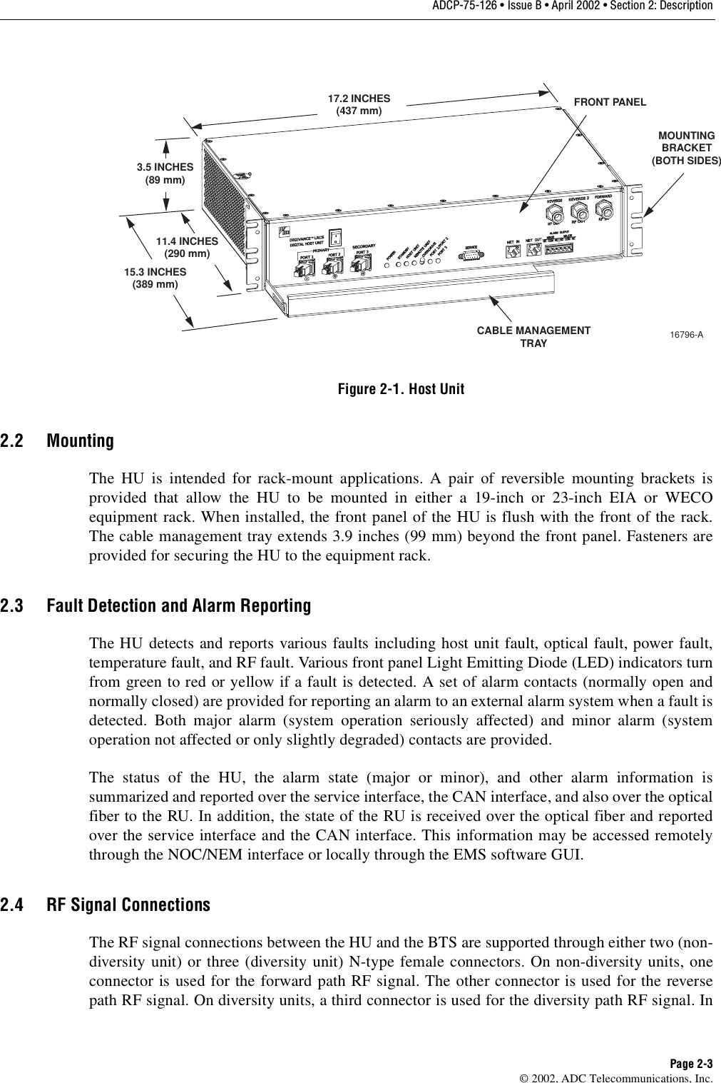 ADCP-75-126 • Issue B • April 2002 • Section 2: DescriptionPage 2-3©2002, ADC Telecommunications, Inc.Figure 2-1. Host Unit2.2 MountingThe HU is intended for rack-mount applications. Apair of reversible mounting brackets isprovided that allow the HU to be mounted in either a19-inch or 23-inch EIA or WECOequipment rack. When installed, the front panel of the HU is flush with the front of the rack.The cable management tray extends 3.9 inches (99 mm) beyond the front panel. Fasteners areprovided for securing the HU to the equipment rack.2.3 Fault Detection and Alarm ReportingThe HU detects and reports various faults including host unit fault, optical fault, power fault,temperature fault, and RF fault. Various front panel Light Emitting Diode (LED) indicators turnfrom green to red or yellow if afault is detected. Aset of alarm contacts (normally open andnormally closed) are provided for reporting an alarm to an external alarm system when afault isdetected. Both major alarm (system operation seriously affected) and minor alarm (systemoperation not affected or only slightly degraded) contacts are provided.The status of the HU, the alarm state (major or minor), and other alarm information issummarized and reported over the service interface, the CAN interface, and also over the opticalfiber to the RU. In addition, the state of the RU is received over the optical fiber and reportedover the service interface and the CAN interface. This information may be accessed remotelythrough the NOC/NEM interface or locally through the EMS software GUI.2.4 RF Signal ConnectionsThe RF signal connections between the HU and the BTS are supported through either two (non-diversity unit) or three (diversity unit) N-type female connectors. On non-diversity units, oneconnector is used for the forward path RF signal. The other connector is used for the reversepath RF signal. On diversity units, athird connector is used for the diversity path RF signal. In17.2 INCHES(437 mm)3.5 INCHES(89 mm)11.4 INCHES(290 mm)15.3 INCHES(389 mm)FRONT PANELCABLE MANAGEMENTTRAYMOUNTINGBRACKET(BOTH SIDES)16796-A