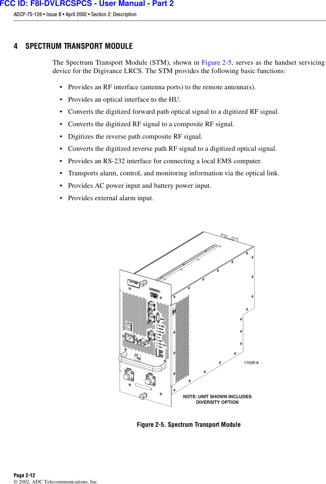 ADCP-75-126 • Issue B • April 2002 • Section 2: DescriptionPage 2-12©2002, ADC Telecommunications, Inc.4 SPECTRUM TRANSPORT MODULEThe Spectrum Transport Module (STM), shown in Figure 2-5,serves as the handset servicingdevice for the Digivance LRCS. The STM provides the following basic functions:• Provides an RF interface (antenna ports) to the remote antenna(s).• Provides an optical interface to the HU.•Convertsthe digitized forward path optical signal to adigitized RF signal.•Convertsthe digitized RF signal to acomposite RF signal.• Digitizes the reverse path composite RF signal.•Convertsthe digitized reverse path RF signal to adigitized optical signal.• Provides an RS-232 interface for connecting alocal EMS computer.• Transports alarm, control, and monitoring information via the optical link.• Provides AC power input and battery power input.• Provides external alarm input.Figure 2-5. Spectrum Transport Module17528-ANOTE: UNIT SHOWN INCLUDESDIVERSITY OPTIONFCC ID: F8I-DVLRCSPCS - User Manual - Part 2