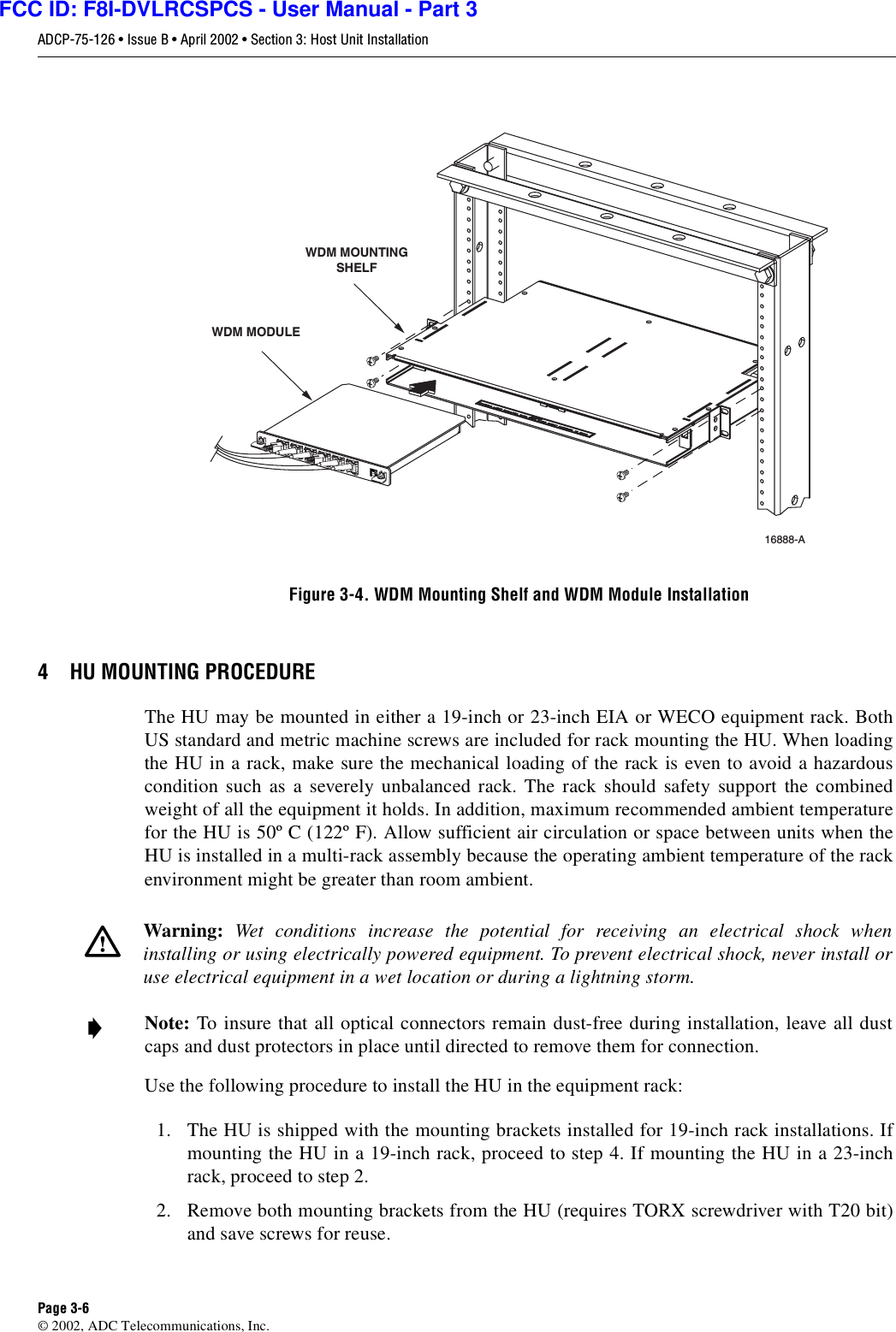 ADCP-75-126 • Issue B • April 2002 • Section 3: Host Unit InstallationPage 3-6©2002, ADC Telecommunications, Inc.Figure 3-4. WDM Mounting Shelf and WDM Module Installation4 HU MOUNTING PROCEDUREThe HU may be mounted in either a19-inch or 23-inch EIA or WECO equipment rack. BothUS standard and metric machine screws are included for rack mounting the HU. When loadingthe HU in arack, make sure the mechanical loading of the rack is even to avoid ahazardouscondition such as aseverely unbalanced rack. The rack should safety support the combinedweight of all the equipment it holds. In addition, maximum recommended ambient temperaturefor the HU is 50º C(122º F). Allow sufficient air circulation or space between units when theHU is installed in amulti-rack assembly because the operating ambient temperature of the rackenvironment might be greater than room ambient.Use the following procedure to install the HU in the equipment rack:1. The HU is shipped with the mounting brackets installed for 19-inch rack installations. Ifmounting the HU in a19-inch rack, proceed to step 4. If mounting the HU in a23-inchrack, proceed to step 2.2. Remove both mounting brackets from the HU (requires TORX screwdriver with T20 bit)and save screws for reuse.Warning: Wet conditions increase the potential for receiving an electrical shock wheninstalling or using electrically powered equipment. To prevent electrical shock, never install oruse electrical equipment in awet location or during alightning storm.Note: To insure that all optical connectors remain dust-free during installation, leave all dustcaps and dust protectors in place until directed to remove them for connection.16888-A WDM MODULEWDM MOUNTINGSHELFFCC ID: F8I-DVLRCSPCS - User Manual - Part 3