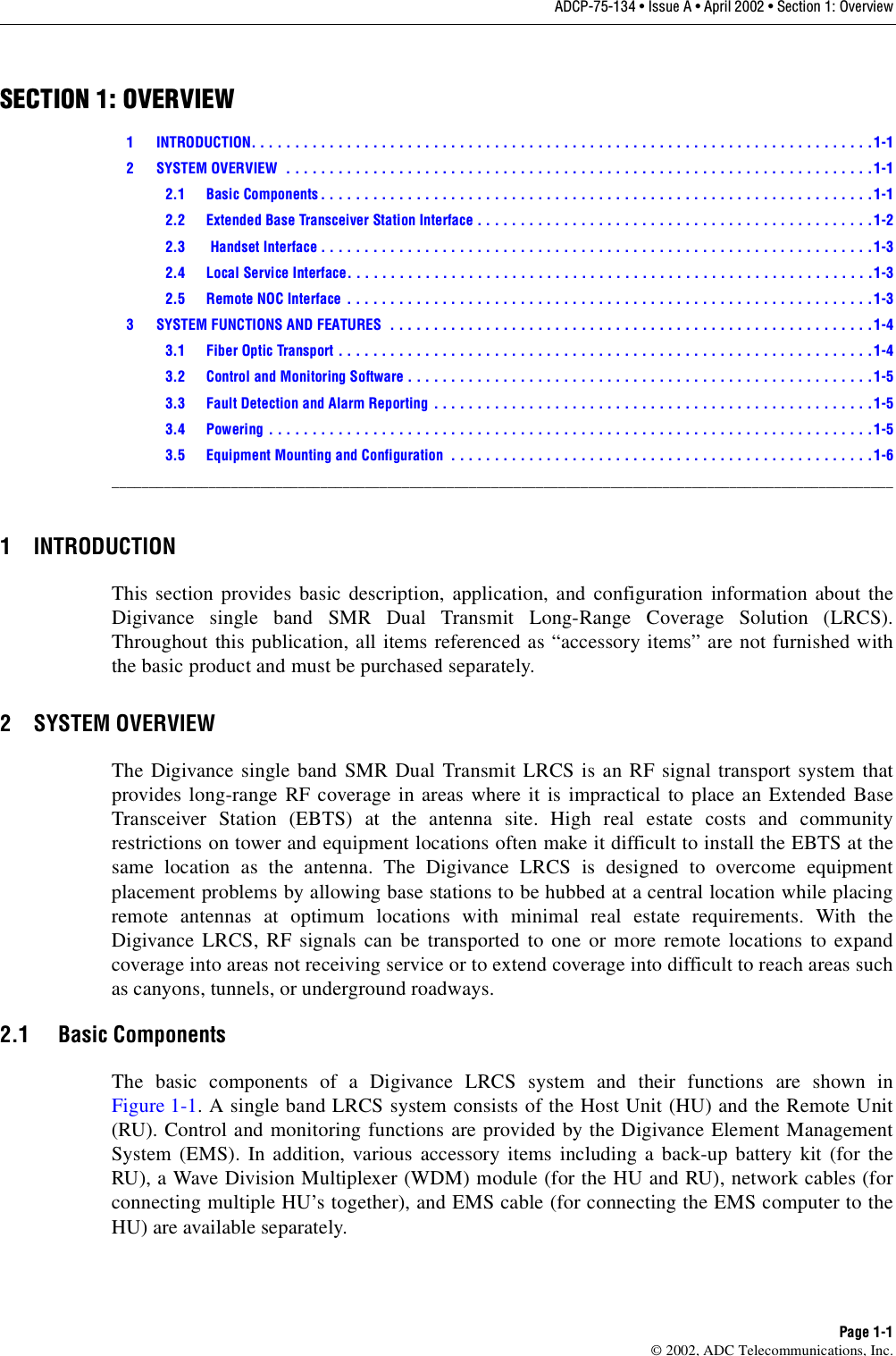 ADCP-75-134 • Issue A • April 2002 • Section 1: OverviewPage 1-1©2002, ADC Telecommunications, Inc.SECTION 1: OVERVIEW1 INTRODUCTION. . . . . . . . . . . . . . . . . . . . . . . . . . . . . . . . . . . . . . . . . . . . . . . . . . . . . . . . . . . . . . . . . . . . . . . . 1-12 SYSTEM OVERVIEW  . . . . . . . . . . . . . . . . . . . . . . . . . . . . . . . . . . . . . . . . . . . . . . . . . . . . . . . . . . . . . . . . . . . .1-12.1 Basic Components . . . . . . . . . . . . . . . . . . . . . . . . . . . . . . . . . . . . . . . . . . . . . . . . . . . . . . . . . . . . . . . .1-12.2 Extended Base Transceiver Station Interface . . . . . . . . . . . . . . . . . . . . . . . . . . . . . . . . . . . . . . . . . . . . . .1-22.3  Handset Interface . . . . . . . . . . . . . . . . . . . . . . . . . . . . . . . . . . . . . . . . . . . . . . . . . . . . . . . . . . . . . . . .1-32.4 Local Service Interface. . . . . . . . . . . . . . . . . . . . . . . . . . . . . . . . . . . . . . . . . . . . . . . . . . . . . . . . . . . . .1-32.5 Remote NOC Interface . . . . . . . . . . . . . . . . . . . . . . . . . . . . . . . . . . . . . . . . . . . . . . . . . . . . . . . . . . . . .1-33 SYSTEM FUNCTIONS AND FEATURES  . . . . . . . . . . . . . . . . . . . . . . . . . . . . . . . . . . . . . . . . . . . . . . . . . . . . . . . .1-43.1 Fiber Optic Transport . . . . . . . . . . . . . . . . . . . . . . . . . . . . . . . . . . . . . . . . . . . . . . . . . . . . . . . . . . . . . . 1-43.2 Control and Monitoring Software . . . . . . . . . . . . . . . . . . . . . . . . . . . . . . . . . . . . . . . . . . . . . . . . . . . . . .1-53.3 Fault Detection and Alarm Reporting . . . . . . . . . . . . . . . . . . . . . . . . . . . . . . . . . . . . . . . . . . . . . . . . . . .1-53.4 Powering . . . . . . . . . . . . . . . . . . . . . . . . . . . . . . . . . . . . . . . . . . . . . . . . . . . . . . . . . . . . . . . . . . . . . . 1-53.5 Equipment Mounting and Configuration  . . . . . . . . . . . . . . . . . . . . . . . . . . . . . . . . . . . . . . . . . . . . . . . . .1-6_________________________________________________________________________________________________________1 INTRODUCTIONThis section provides basic description, application, and configuration information about theDigivance single band SMR Dual Transmit Long-Range Coverage Solution (LRCS).Throughout this publication, all items referenced as “accessory items” are not furnished withthe basic product and must be purchased separately.2 SYSTEM OVERVIEWThe Digivance single band SMR Dual Transmit LRCS is an RF signal transport system thatprovides long-range RF coverage in areas where it is impractical to place an Extended BaseTransceiver Station (EBTS) at the antenna site. High real estate costs and communityrestrictions on tower and equipment locations often make it difficult to install the EBTS at thesame location as the antenna. The Digivance LRCS is designed to overcome equipmentplacement problems by allowing base stations to be hubbed at acentral location while placingremote antennas at optimum locations with minimal real estate requirements. With theDigivance LRCS, RF signals can be transported to one or more remote locations to expandcoverage into areas not receiving service or to extend coverage into difficult to reach areas suchas canyons, tunnels, or underground roadways.2.1 Basic ComponentsThe basic components of aDigivance LRCS system and their functions are shown inFigure 1-1. A single band LRCS system consists of the Host Unit (HU) and the Remote Unit(RU). Control and monitoring functions are provided by the Digivance Element ManagementSystem (EMS). In addition, various accessory items including aback-up battery kit (for theRU), aWave Division Multiplexer (WDM) module (for the HU and RU), network cables (forconnecting multiple HU’s together), and EMS cable (for connecting the EMS computer to theHU) are available separately.