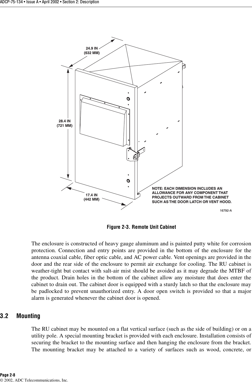 ADCP-75-134 • Issue A • April 2002 • Section 2: DescriptionPage 2-8©2002, ADC Telecommunications, Inc.Figure 2-3. Remote Unit CabinetThe enclosure is constructed of heavy gauge aluminum and is painted putty white for corrosionprotection. Connection and entry points are provided in the bottom of the enclosure for theantenna coaxial cable, fiber optic cable, and AC power cable. Vent openings are provided in thedoor and the rear side of the enclosure to permit air exchange for cooling. The RU cabinet isweather-tight but contact with salt-air mist should be avoided as it may degrade the MTBF ofthe product. Drain holes in the bottom of the cabinet allow any moisture that does enter thecabinet to drain out. The cabinet door is equipped with asturdy latch so that the enclosure maybe padlocked to prevent unauthorized entry. Adoor open switch is provided so that amajoralarm is generated whenever the cabinet door is opened.3.2 MountingThe RU cabinet may be mounted on aflat vertical surface (such as the side of building) or on autility pole. Aspecial mounting bracket is provided with each enclosure. Installation consists ofsecuring the bracket to the mounting surface and then hanging the enclosure from the bracket.The mounting bracket may be attached to avariety of surfaces such as wood, concrete, or16792-A24.9 IN(632 MM)28.4 IN(721 MM)17.4 IN(442 MM)NOTE: EACH DIMENSION INCLUDES ANALLOWANCE FOR ANY COMPONENT THATPROJECTS OUTWARD FROM THE CABINETSUCH AS THE DOOR LATCH OR VENT HOOD.