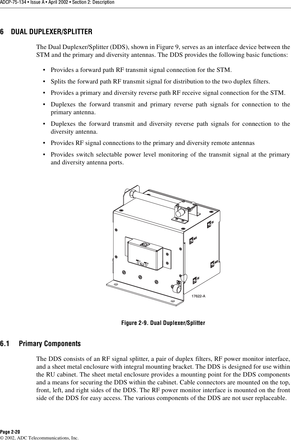 ADCP-75-134 • Issue A • April 2002 • Section 2: DescriptionPage 2-20©2002, ADC Telecommunications, Inc.6 DUAL DUPLEXER/SPLITTERThe Dual Duplexer/Splitter (DDS), shown in Figure 9, serves as an interface device between theSTM and the primary and diversity antennas. The DDS provides the following basic functions:• Provides aforward path RF transmit signal connection for the STM.• Splits the forward path RF transmit signal for distribution to the two duplex filters.• Provides aprimary and diversity reverse path RF receive signal connection for the STM.• Duplexes the forward transmit and primary reverse path signals for connection to theprimary antenna.• Duplexes the forward transmit and diversity reverse path signals for connection to thediversity antenna.• Provides RF signal connections to the primary and diversity remote antennas• Provides switch selectable power level monitoring of the transmit signal at the primaryand diversity antenna ports.Figure 2-9. Dual Duplexer/Splitter6.1 Primary ComponentsThe DDS consists of an RF signal splitter, apair of duplex filters, RF power monitor interface,and asheet metal enclosure with integral mounting bracket. The DDS is designed for use withinthe RU cabinet. The sheet metal enclosure provides amounting point for the DDS componentsand ameans for securing the DDS within the cabinet. Cable connectors are mounted on the top,front, left, and right sides of the DDS. The RF power monitor interface is mounted on the frontside of the DDS for easy access. The various components of the DDS are not user replaceable.17622-A