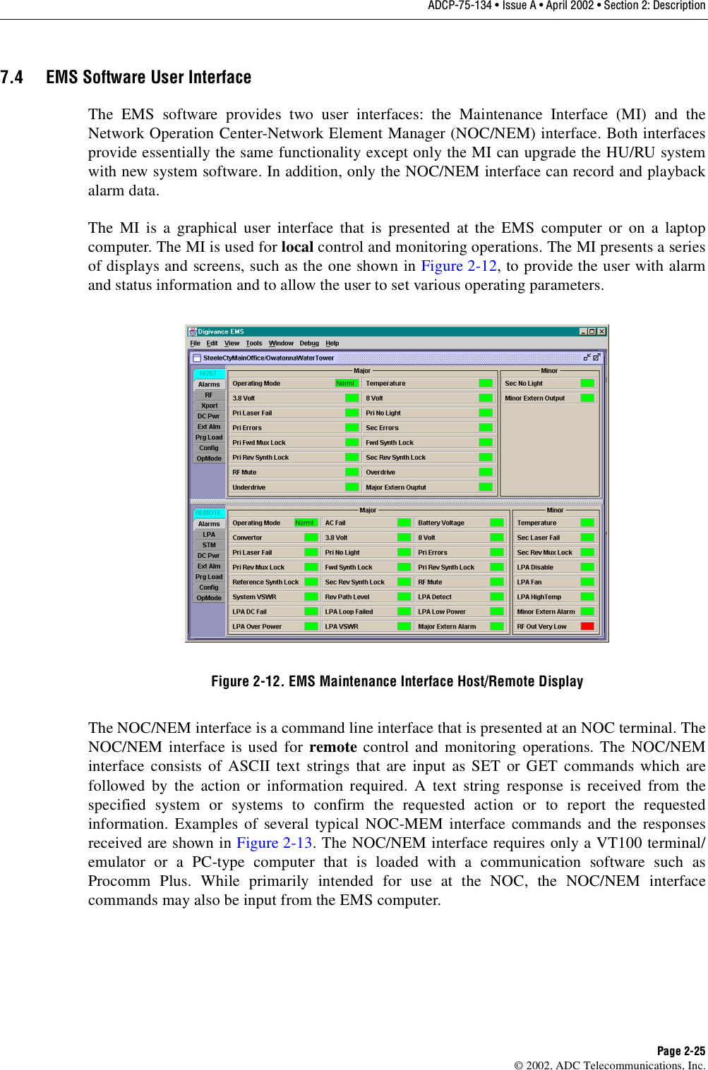 ADCP-75-134 • Issue A • April 2002 • Section 2: DescriptionPage 2-25©2002, ADC Telecommunications, Inc.7.4 EMS Software User InterfaceThe EMS software provides two user interfaces: the Maintenance Interface (MI) and theNetwork Operation Center-Network Element Manager (NOC/NEM) interface. Both interfacesprovide essentially the same functionality except only the MI can upgrade the HU/RU systemwith new system software. In addition, only the NOC/NEM interface can record and playbackalarm data.The MI is agraphical user interface that is presented at the EMS computer or on alaptopcomputer. The MI is used for local control and monitoring operations. The MI presents aseriesof displays and screens, such as the one shown in Figure 2-12,to provide the user with alarmand status information and to allow the user to set various operating parameters.Figure 2-12. EMS Maintenance Interface Host/Remote DisplayThe NOC/NEM interface is acommand line interface that is presented at an NOC terminal. TheNOC/NEM interface is used for remote control and monitoring operations. The NOC/NEMinterface consists of ASCII text strings that are input as SET or GET commands which arefollowed by the action or information required. Atext string response is received from thespecified system or systems to confirm the requested action or to report the requestedinformation. Examples of several typical NOC-MEM interface commands and the responsesreceived are shown in Figure 2-13.The NOC/NEM interface requires only aVT100 terminal/emulator or aPC-type computer that is loaded with acommunication software such asProcomm Plus. While primarily intended for use at the NOC, the NOC/NEM interfacecommands may also be input from the EMS computer.