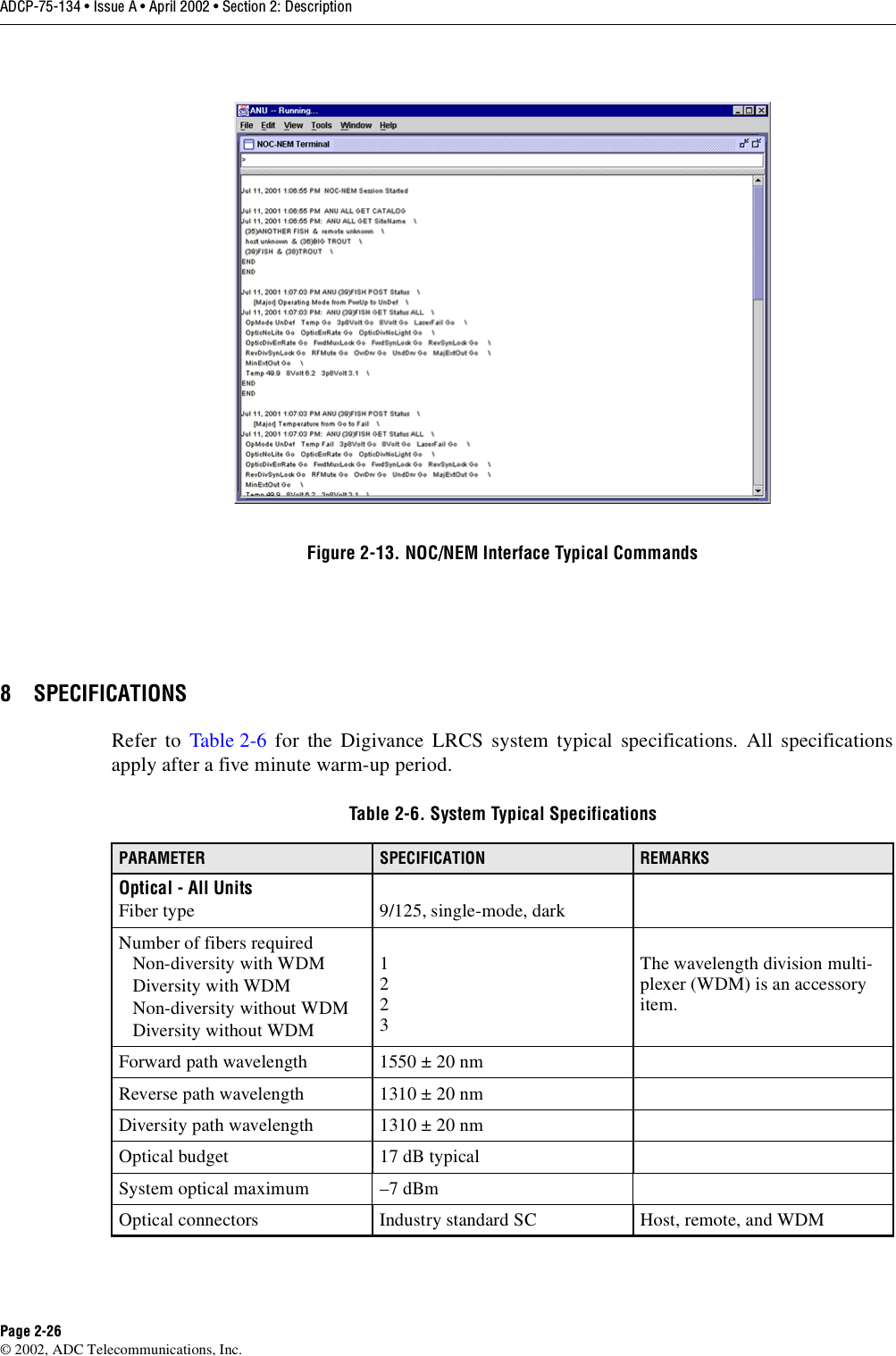 ADCP-75-134 • Issue A • April 2002 • Section 2: DescriptionPage 2-26©2002, ADC Telecommunications, Inc.Figure 2-13. NOC/NEM Interface Typical Commands8 SPECIFICATIONSRefer to Table 2-6 for the Digivance LRCS system typical specifications. All specificationsapply after afive minute warm-up period.Table 2-6. System Typical SpecificationsPARAMETER SPECIFICATION REMARKSOptical - All UnitsFiber type 9/125, single-mode, darkNumber of fibers requiredNon-diversity with WDMDiversity with WDMNon-diversity without WDMDiversity without WDM1223The wavelength division multi-plexer (WDM) is an accessoryitem.Forward path wavelength 1550 ±20 nmReverse path wavelength 1310 ±20 nmDiversity path wavelength 1310 ±20 nmOptical budget 17 dB typicalSystem optical maximum –7 dBmOptical connectors Industry standard SC Host, remote, and WDM