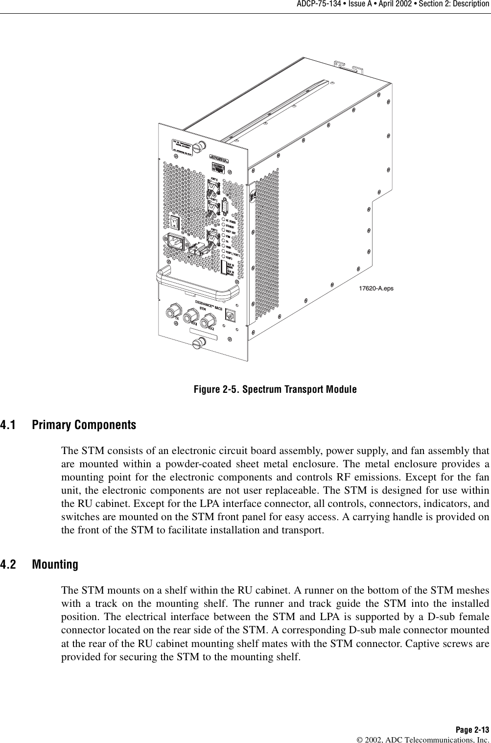 ADCP-75-134 • Issue A • April 2002 • Section 2: DescriptionPage 2-13©2002, ADC Telecommunications, Inc.Figure 2-5. Spectrum Transport Module4.1 Primary ComponentsThe STM consists of an electronic circuit board assembly, power supply, and fan assembly thatare mounted within apowder-coated sheet metal enclosure. The metal enclosure provides amounting point for the electronic components and controls RF emissions. Except for the fanunit, the electronic components are not user replaceable. The STM is designed for use withinthe RU cabinet. Except for the LPA interface connector, all controls, connectors, indicators, andswitches are mounted on the STM front panel for easy access. Acarrying handle is provided onthe front of the STM to facilitate installation and transport.4.2 MountingThe STM mounts on ashelf within the RU cabinet. Arunner on the bottom of the STM mesheswith atrack on the mounting shelf. The runner and track guide the STM into the installedposition. The electrical interface between the STM and LPA is supported by aD-sub femaleconnector located on the rear side of the STM. Acorresponding D-sub male connector mountedat the rear of the RU cabinet mounting shelf mates with the STM connector. Captive screws areprovided for securing the STM to the mounting shelf.17620-A.eps