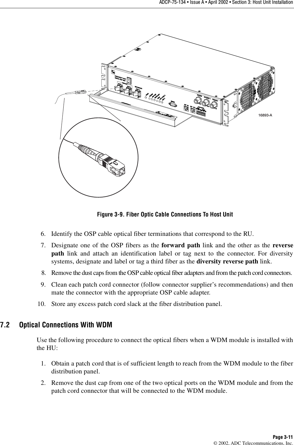 ADCP-75-134 • Issue A • April 2002 • Section 3: Host Unit InstallationPage 3-11©2002, ADC Telecommunications, Inc.Figure 3-9. Fiber Optic Cable Connections To Host Unit6. Identify the OSP cable optical fiber terminations that correspond to the RU.7. Designate one of the OSP fibers as the forward path link and the other as the reversepath link and attach an identification label or tag next to the connector. For diversitysystems, designate and label or tag athird fiber as the diversity reverse path link.8. Remove the dust caps from the OSP cable optical fiber adapters and from the patch cord connectors.9. Clean each patch cord connector (follow connector supplier’s recommendations) and thenmate the connector with the appropriate OSP cable adapter.10. Store any excess patch cord slack at the fiber distribution panel.7.2 Optical Connections With WDMUse the following procedure to connect the optical fibers when aWDM module is installed withthe HU:1. Obtain apatch cord that is of sufficient length to reach from the WDM module to the fiberdistribution panel.2. Remove the dust cap from one of the two optical ports on the WDM module and from thepatch cord connector that will be connected to the WDM module.16893-A