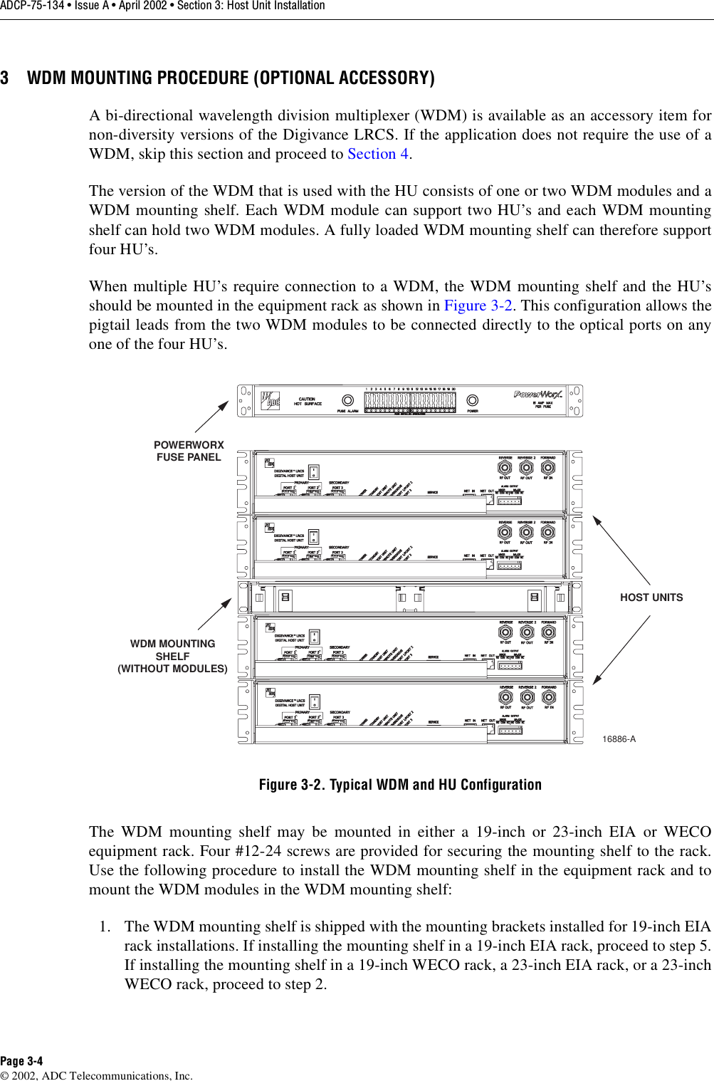 ADCP-75-134 • Issue A • April 2002 • Section 3: Host Unit InstallationPage 3-4©2002, ADC Telecommunications, Inc.3 WDM MOUNTING PROCEDURE (OPTIONAL ACCESSORY)Abi-directional wavelength division multiplexer (WDM) is available as an accessory item fornon-diversity versions of the Digivance LRCS. If the application does not require the use of aWDM, skip this section and proceed to Section 4.The version of the WDM that is used with the HU consists of one or two WDM modules and aWDM mounting shelf. Each WDM module can support two HU’s and each WDM mountingshelf can hold two WDM modules. Afully loaded WDM mounting shelf can therefore supportfour HU’s.When multiple HU’s require connection to aWDM, the WDM mounting shelf and the HU’sshould be mounted in the equipment rack as shown in Figure 3-2.This configuration allows thepigtail leads from the two WDM modules to be connected directly to the optical ports on anyone of the four HU’s.Figure 3-2. Typical WDM and HU ConfigurationThe WDM mounting shelf may be mounted in either a19-inch or 23-inch EIA or WECOequipment rack. Four #12-24 screws are provided for securing the mounting shelf to the rack.Use the following procedure to install the WDM mounting shelf in the equipment rack and tomount the WDM modules in the WDM mounting shelf:1. The WDM mounting shelf is shipped with the mounting brackets installed for 19-inch EIArack installations. If installing the mounting shelf in a19-inch EIA rack, proceed to step 5.If installing the mounting shelf in a19-inch WECO rack, a23-inch EIA rack, or a23-inchWECO rack, proceed to step 2.WDM MOUNTINGSHELF(WITHOUT MODULES)16886-APOWERWORXFUSE PANELHOST UNITS