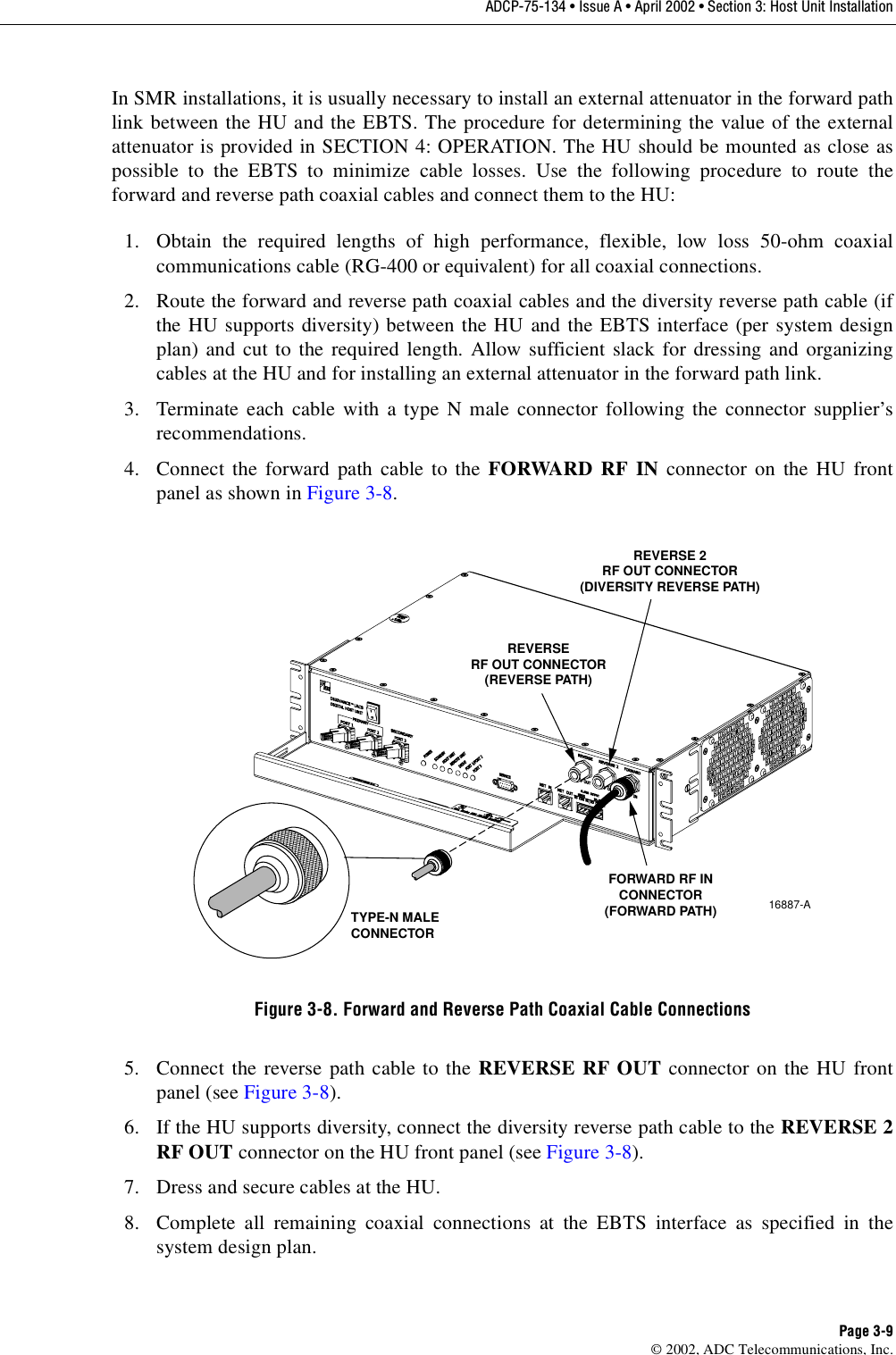 ADCP-75-134 • Issue A • April 2002 • Section 3: Host Unit InstallationPage 3-9©2002, ADC Telecommunications, Inc.In SMR installations, it is usually necessary to install an external attenuator in the forward pathlink between the HU and the EBTS. The procedure for determining the value of the externalattenuator is provided in SECTION 4: OPERATION. The HU should be mounted as close aspossible to the EBTS to minimize cable losses. Use the following procedure to route theforward and reverse path coaxial cables and connect them to the HU:1. Obtain the required lengths of high performance, flexible, low loss 50-ohm coaxialcommunications cable (RG-400 or equivalent) for all coaxial connections.2. Route the forward and reverse path coaxial cables and the diversity reverse path cable (ifthe HU supports diversity) between the HU and the EBTS interface (per system designplan) and cut to the required length. Allow sufficient slack for dressing and organizingcables at the HU and for installing an external attenuator in the forward path link.3. Terminate each cable with atype Nmale connector following the connector supplier’srecommendations.4. Connect the forward path cable to the FORWARD RF IN connector on the HU frontpanel as shown in Figure 3-8.Figure 3-8. Forward and Reverse Path Coaxial Cable Connections5. Connect the reverse path cable to the REVERSE RF OUT connector on the HU frontpanel (see Figure 3-8).6. If the HU supports diversity, connect the diversity reverse path cable to the REVERSE 2RF OUT connector on the HU front panel (see Figure 3-8).7. Dress and secure cables at the HU.8. Complete all remaining coaxial connections at the EBTS interface as specified in thesystem design plan.16887-ATYPE-N MALECONNECTORFORWARD RF INCONNECTOR(FORWARD PATH)REVERSERF OUT CONNECTOR(REVERSE PATH)REVERSE 2RF OUT CONNECTOR(DIVERSITY REVERSE PATH)