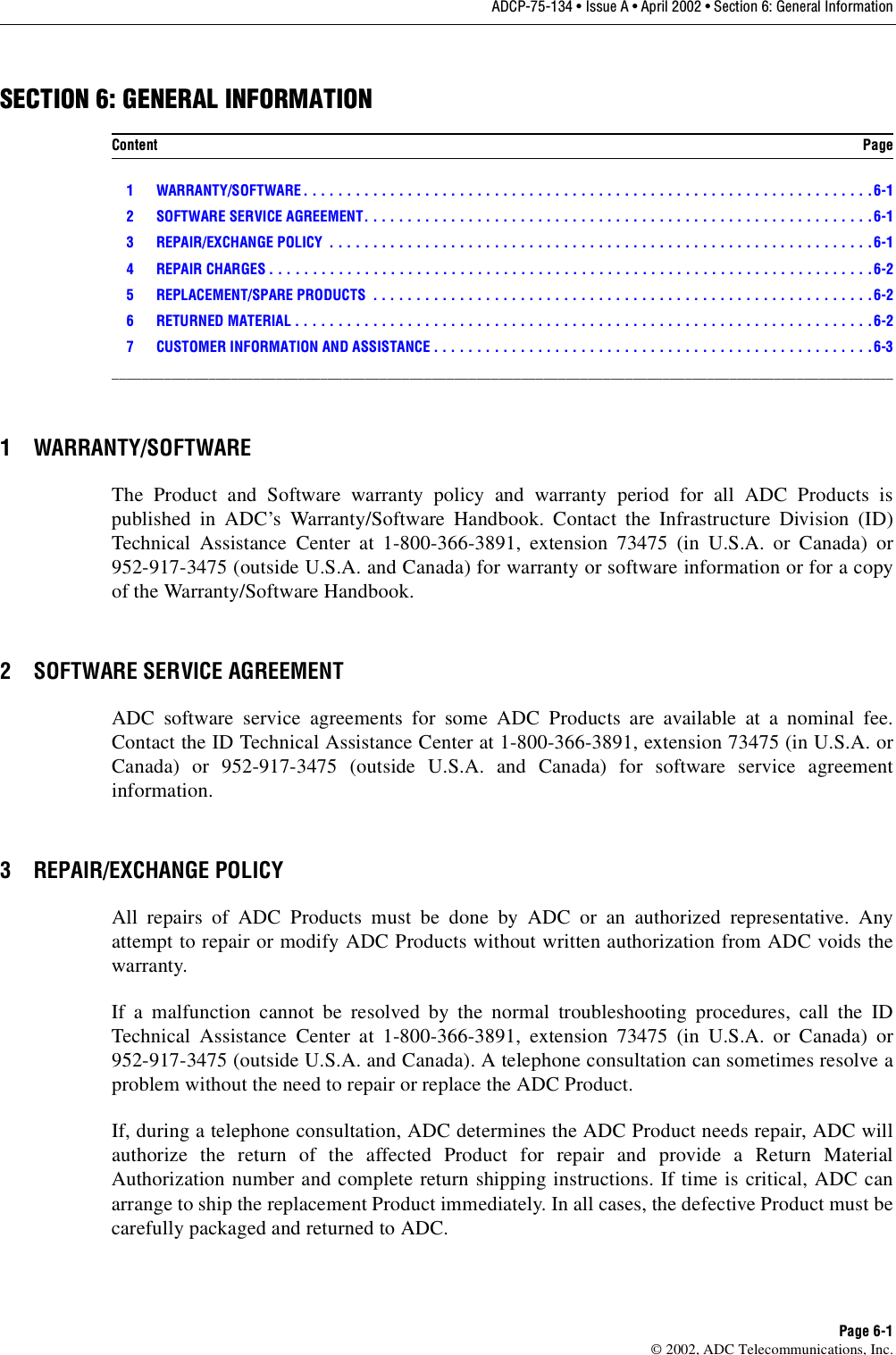 ADCP-75-134 • Issue A • April 2002 • Section 6: General InformationPage 6-1©2002, ADC Telecommunications, Inc.SECTION 6: GENERAL INFORMATION1 WARRANTY/SOFTWARE . . . . . . . . . . . . . . . . . . . . . . . . . . . . . . . . . . . . . . . . . . . . . . . . . . . . . . . . . . . . . . . . . .6-12 SOFTWARE SERVICE AGREEMENT. . . . . . . . . . . . . . . . . . . . . . . . . . . . . . . . . . . . . . . . . . . . . . . . . . . . . . . . . . .6-13 REPAIR/EXCHANGE POLICY  . . . . . . . . . . . . . . . . . . . . . . . . . . . . . . . . . . . . . . . . . . . . . . . . . . . . . . . . . . . . . . .6-14 REPAIR CHARGES . . . . . . . . . . . . . . . . . . . . . . . . . . . . . . . . . . . . . . . . . . . . . . . . . . . . . . . . . . . . . . . . . . . . . .6-25 REPLACEMENT/SPARE PRODUCTS  . . . . . . . . . . . . . . . . . . . . . . . . . . . . . . . . . . . . . . . . . . . . . . . . . . . . . . . . . .6-26 RETURNED MATERIAL . . . . . . . . . . . . . . . . . . . . . . . . . . . . . . . . . . . . . . . . . . . . . . . . . . . . . . . . . . . . . . . . . . . 6-27 CUSTOMER INFORMATION AND ASSISTANCE . . . . . . . . . . . . . . . . . . . . . . . . . . . . . . . . . . . . . . . . . . . . . . . . . . .6-3_________________________________________________________________________________________________________1 WARRANTY/SOFTWAREThe Product and Software warranty policy and warranty period for all ADC Products ispublished in ADC’s Warranty/Software Handbook. Contact the Infrastructure Division (ID)Technical Assistance Center at 1-800-366-3891, extension 73475 (in U.S.A. or Canada) or952-917-3475 (outside U.S.A. and Canada) for warranty or software information or for acopyof the Warranty/Software Handbook.2 SOFTWARE SERVICE AGREEMENTADC software service agreements for some ADC Products are available at anominal fee.Contact the ID Technical Assistance Center at 1-800-366-3891, extension 73475 (in U.S.A. orCanada) or 952-917-3475 (outside U.S.A. and Canada) for software service agreementinformation.3 REPAIR/EXCHANGE POLICYAll repairs of ADC Products must be done by ADC or an authorized representative. Anyattempt to repair or modify ADC Products without written authorization from ADC voids thewarranty.If amalfunction cannot be resolved by the normal troubleshooting procedures, call the IDTechnical Assistance Center at 1-800-366-3891, extension 73475 (in U.S.A. or Canada) or952-917-3475 (outside U.S.A. and Canada). Atelephone consultation can sometimes resolve aproblem without the need to repair or replace the ADC Product.If, during atelephone consultation, ADC determines the ADC Product needs repair, ADC willauthorize the return of the affected Product for repair and provide aReturn MaterialAuthorization number and complete return shipping instructions. If time is critical, ADC canarrange to ship the replacement Product immediately. In all cases, the defective Product must becarefully packaged and returned to ADC.Content Page