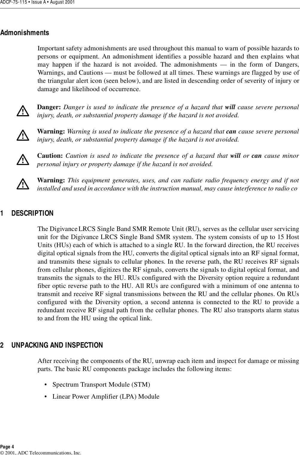 ADCP-75-115 • Issue A • August 2001Page 4©2001, ADC Telecommunications, Inc.AdmonishmentsImportant safety admonishments are used throughout this manual to warn of possible hazards topersons or equipment. An admonishment identifies apossible hazard and then explains whatmay happen if the hazard is not avoided. The admonishments —in the form of Dangers,Warnings, and Cautions —must be followed at all times. These warnings are flagged by use ofthe triangular alert icon (seen below), and are listed in descending order of severity of injury ordamage and likelihood of occurrence.1 DESCRIPTIONThe Digivance LRCS Single Band SMR Remote Unit (RU), serves as the cellular user servicingunit for the Digivance LRCS Single Band SMR system. The system consists of up to 15 HostUnits (HUs) each of which is attached to asingle RU. In the forward direction, the RU receivesdigital optical signals from the HU, converts the digital optical signals into an RF signal format,and transmits these signals to cellular phones. In the reverse path, the RU receives RF signalsfrom cellular phones, digitizes the RF signals, converts the signals to digital optical format, andtransmits the signals to the HU. RUs configured with the Diversity option require aredundantfiber optic reverse path to the HU. All RUs are configured with aminimum of one antenna totransmit and receive RF signal transmissions between the RU and the cellular phones. On RUsconfigured with the Diversity option, asecond antenna is connected to the RU to provide aredundant receive RF signal path from the cellular phones. The RU also transports alarm statusto and from the HU using the optical link.2 UNPACKING AND INSPECTIONAfter receiving the components of the RU, unwrap each item and inspect for damage or missingparts. The basic RU components package includes the following items:•SpectrumTransport Module (STM)•LinearPower Amplifier (LPA) ModuleDanger: Danger is used to indicate the presence of ahazard that will cause severe personalinjury, death, or substantial property damage if the hazard is not avoided.Warning: Warning is used to indicate the presence of ahazard that can cause severe personalinjury, death, or substantial property damage if the hazard is not avoided.Caution: Caution is used to indicate the presence of ahazard that will or can cause minorpersonal injury or property damage if the hazard is not avoided.Warning: This equipment generates, uses, and can radiate radio frequency energy and if notinstalled and used in accordance with the instruction manual, may cause interference to radio co