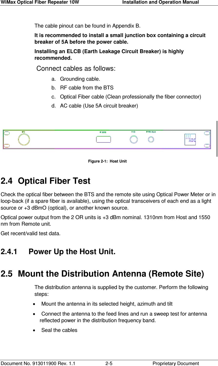 WiMax Optical Fiber Repeater 10W     Installation and Operation Manual Document No. 913011900 Rev. 1.1    Proprietary Document  2-5The cable pinout can be found in Appendix B. It is recommended to install a small junction box containing a circuit breaker of 5A before the power cable. Installing an ELCB (Earth Leakage Circuit Breaker) is highly recommended.  Connect cables as follows: a.  Grounding cable. b.  RF cable from the BTS c.  Optical Fiber cable (Clean professionally the fiber connector) d.  AC cable (Use 5A circuit breaker)                            Figure     2-1:  Host Unit 2.4  Optical Fiber Test Check the optical fiber between the BTS and the remote site using Optical Power Meter or in loop-back (if a spare fiber is available), using the optical transceivers of each end as a light source or +3 dBmO (optical), or another known source.  Optical power output from the 2 OR units is +3 dBm nominal. 1310nm from Host and 1550 nm from Remote unit.  Get recent/valid test data. 2.4.1   Power Up the Host Unit. 2.5  Mount the Distribution Antenna (Remote Site) The distribution antenna is supplied by the customer. Perform the following steps: •  Mount the antenna in its selected height, azimuth and tilt •  Connect the antenna to the feed lines and run a sweep test for antenna reflected power in the distribution frequency band. •  Seal the cables 