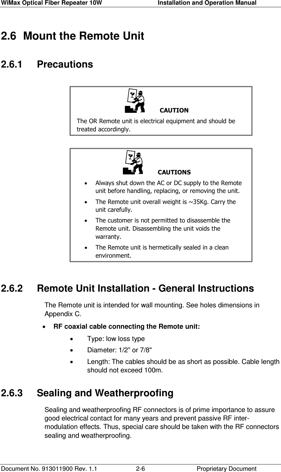 WiMax Optical Fiber Repeater 10W     Installation and Operation Manual Document No. 913011900 Rev. 1.1    Proprietary Document  2-62.6  Mount the Remote Unit 2.6.1   Precautions     CAUTION The OR Remote unit is electrical equipment and should be treated accordingly.       CAUTIONS •  Always shut down the AC or DC supply to the Remote unit before handling, replacing, or removing the unit. •  The Remote unit overall weight is ~35Kg. Carry the unit carefully.  •  The customer is not permitted to disassemble the Remote unit. Disassembling the unit voids the warranty. •  The Remote unit is hermetically sealed in a clean environment.   2.6.2   Remote Unit Installation - General Instructions The Remote unit is intended for wall mounting. See holes dimensions in Appendix C. •  RF coaxial cable connecting the Remote unit: •  Type: low loss type •  Diameter: 1/2” or 7/8&quot; •  Length: The cables should be as short as possible. Cable length should not exceed 100m. 2.6.3   Sealing and Weatherproofing  Sealing and weatherproofing RF connectors is of prime importance to assure good electrical contact for many years and prevent passive RF inter-modulation effects. Thus, special care should be taken with the RF connectors sealing and weatherproofing. 