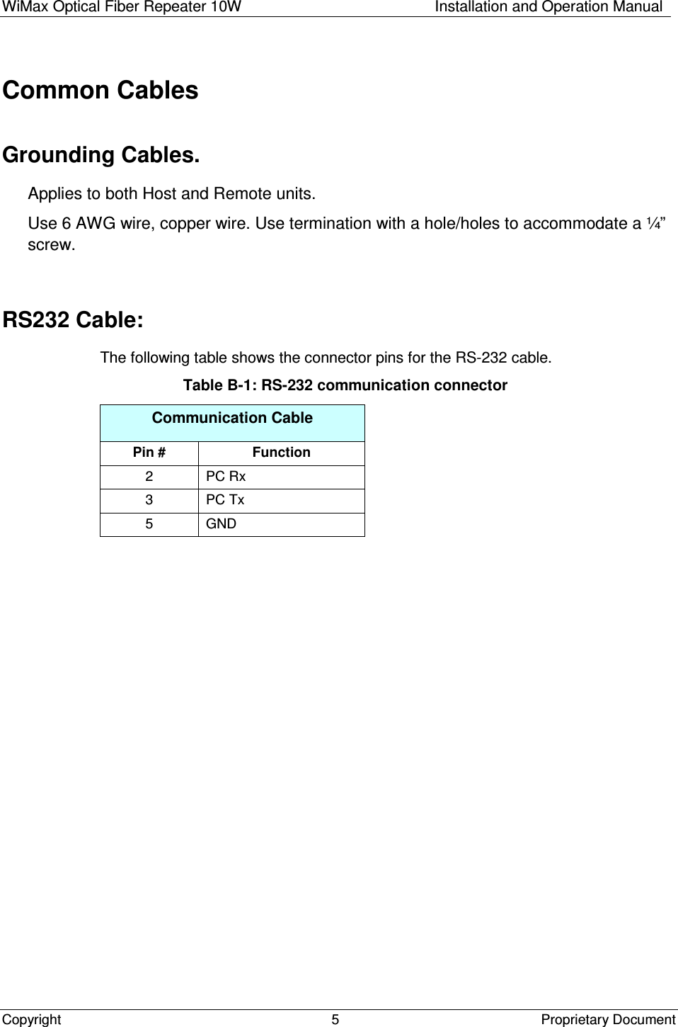 WiMax Optical Fiber Repeater 10W   Installation and Operation Manual Copyright    Proprietary Document  5  Common Cables Grounding Cables. Applies to both Host and Remote units. Use 6 AWG wire, copper wire. Use termination with a hole/holes to accommodate a ¼” screw.  RS232 Cable: The following table shows the connector pins for the RS-232 cable. Table B-1: RS-232 communication connector Communication Cable Pin #  Function 2  PC Rx 3  PC Tx 5  GND  