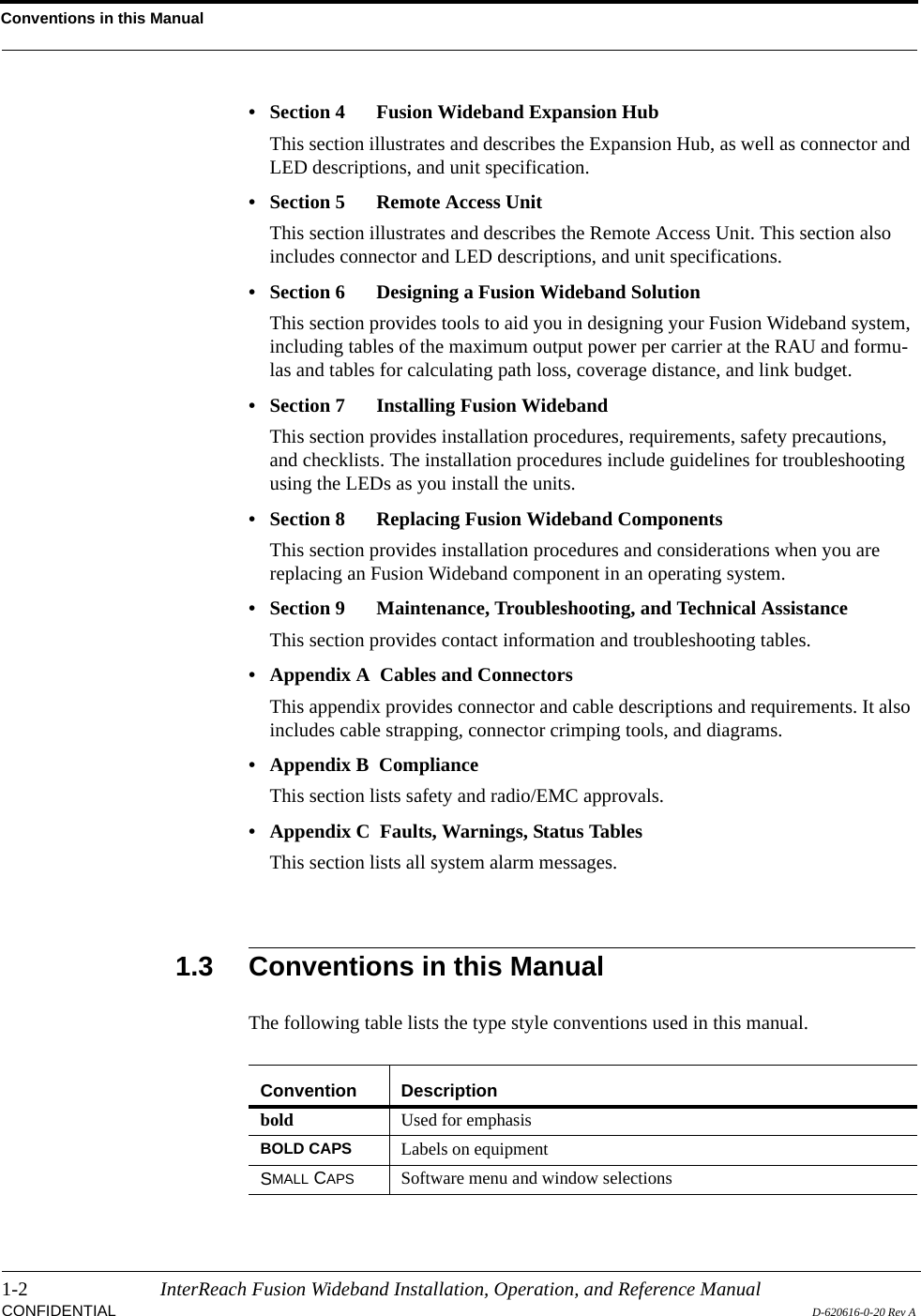 Conventions in this Manual1-2 InterReach Fusion Wideband Installation, Operation, and Reference ManualCONFIDENTIAL D-620616-0-20 Rev A• Section 4   Fusion Wideband Expansion HubThis section illustrates and describes the Expansion Hub, as well as connector and LED descriptions, and unit specification.• Section 5   Remote Access UnitThis section illustrates and describes the Remote Access Unit. This section also includes connector and LED descriptions, and unit specifications.• Section 6   Designing a Fusion Wideband SolutionThis section provides tools to aid you in designing your Fusion Wideband system, including tables of the maximum output power per carrier at the RAU and formu-las and tables for calculating path loss, coverage distance, and link budget.• Section 7   Installing Fusion WidebandThis section provides installation procedures, requirements, safety precautions, and checklists. The installation procedures include guidelines for troubleshooting using the LEDs as you install the units.• Section 8   Replacing Fusion Wideband ComponentsThis section provides installation procedures and considerations when you are replacing an Fusion Wideband component in an operating system.• Section 9  Maintenance, Troubleshooting, and Technical AssistanceThis section provides contact information and troubleshooting tables.• Appendix A  Cables and ConnectorsThis appendix provides connector and cable descriptions and requirements. It also includes cable strapping, connector crimping tools, and diagrams.• Appendix B  ComplianceThis section lists safety and radio/EMC approvals.• Appendix C  Faults, Warnings, Status TablesThis section lists all system alarm messages.1.3 Conventions in this ManualThe following table lists the type style conventions used in this manual.Convention Descriptionbold Used for emphasisBOLD CAPS Labels on equipmentSMALL CAPS Software menu and window selections