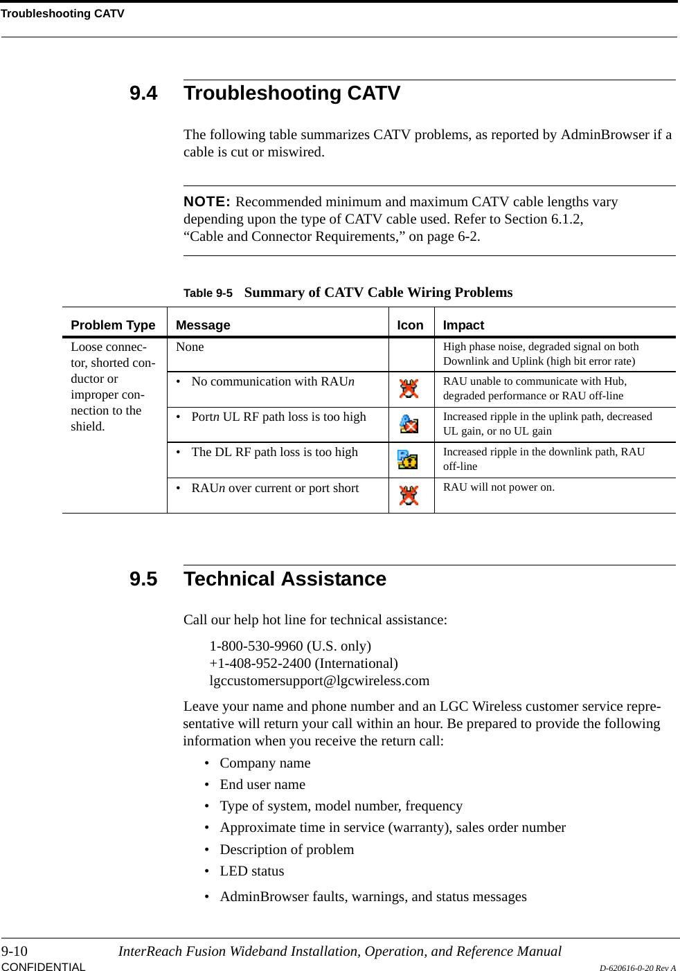 Troubleshooting CATV9-10 InterReach Fusion Wideband Installation, Operation, and Reference ManualCONFIDENTIAL D-620616-0-20 Rev A9.4 Troubleshooting CATVThe following table summarizes CATV problems, as reported by AdminBrowser if a cable is cut or miswired.NOTE: Recommended minimum and maximum CATV cable lengths vary depending upon the type of CATV cable used. Refer to Section 6.1.2, “Cable and Connector Requirements,” on page 6-2.9.5 Technical AssistanceCall our help hot line for technical assistance:1-800-530-9960 (U.S. only)+1-408-952-2400 (International)lgccustomersupport@lgcwireless.comLeave your name and phone number and an LGC Wireless customer service repre-sentative will return your call within an hour. Be prepared to provide the following information when you receive the return call:• Company name• End user name• Type of system, model number, frequency• Approximate time in service (warranty), sales order number• Description of problem• LED status• AdminBrowser faults, warnings, and status messagesTable 9-5 Summary of CATV Cable Wiring ProblemsProblem Type Message Icon ImpactLoose connec-tor, shorted con-ductor or improper con-nection to the shield.None High phase noise, degraded signal on both Downlink and Uplink (high bit error rate)• No communication with RAUn  RAU unable to communicate with Hub, degraded performance or RAU off-line• Portn UL RF path loss is too high Increased ripple in the uplink path, decreased UL gain, or no UL gain• The DL RF path loss is too high Increased ripple in the downlink path, RAU off-line•RAUn over current or port short RAU will not power on.
