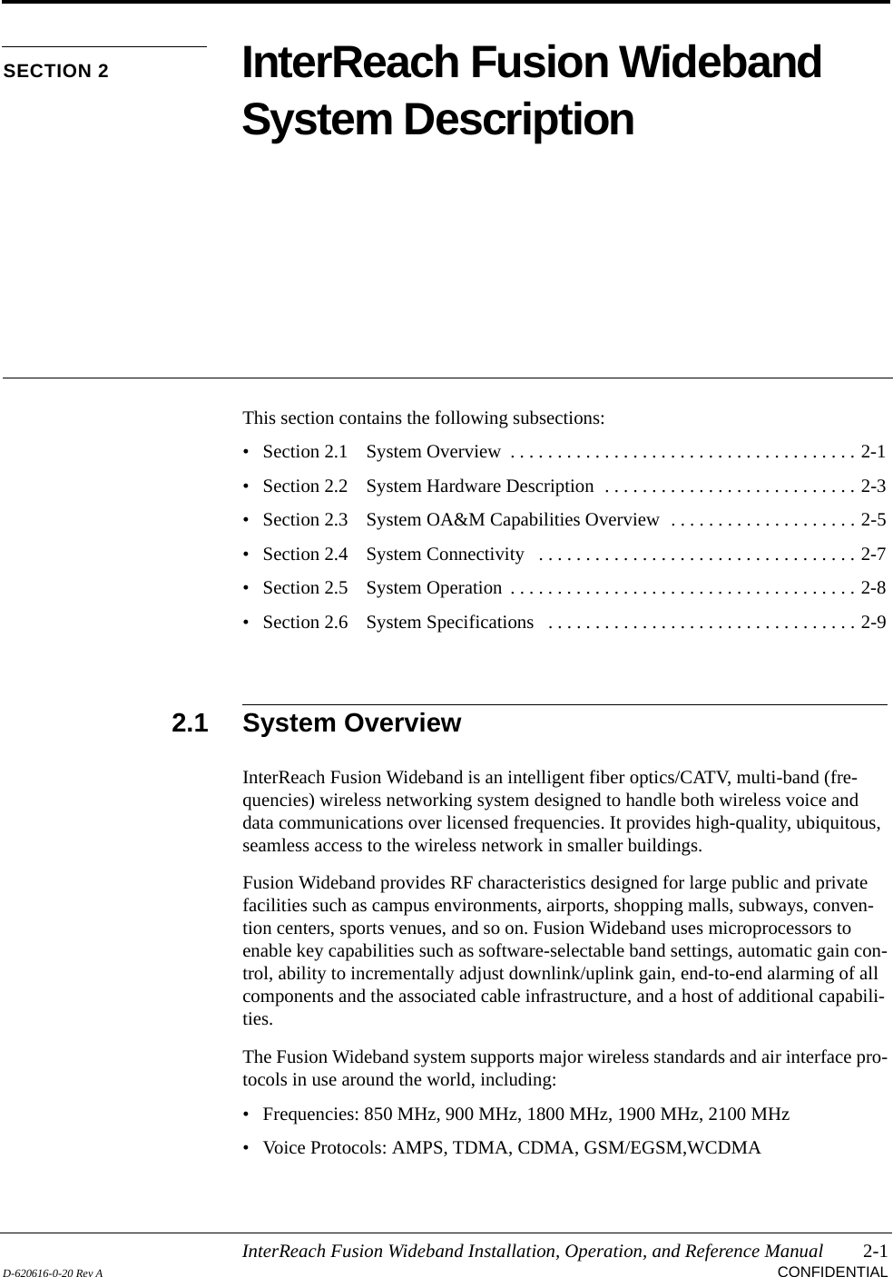 InterReach Fusion Wideband Installation, Operation, and Reference Manual 2-1D-620616-0-20 Rev A CONFIDENTIALSECTION 2 InterReach Fusion Wideband System DescriptionThis section contains the following subsections:• Section 2.1   System Overview  . . . . . . . . . . . . . . . . . . . . . . . . . . . . . . . . . . . . . 2-1• Section 2.2   System Hardware Description  . . . . . . . . . . . . . . . . . . . . . . . . . . . 2-3• Section 2.3   System OA&amp;M Capabilities Overview  . . . . . . . . . . . . . . . . . . . . 2-5• Section 2.4   System Connectivity   . . . . . . . . . . . . . . . . . . . . . . . . . . . . . . . . . . 2-7• Section 2.5   System Operation  . . . . . . . . . . . . . . . . . . . . . . . . . . . . . . . . . . . . . 2-8• Section 2.6   System Specifications   . . . . . . . . . . . . . . . . . . . . . . . . . . . . . . . . . 2-92.1 System OverviewInterReach Fusion Wideband is an intelligent fiber optics/CATV, multi-band (fre-quencies) wireless networking system designed to handle both wireless voice and data communications over licensed frequencies. It provides high-quality, ubiquitous, seamless access to the wireless network in smaller buildings.Fusion Wideband provides RF characteristics designed for large public and private facilities such as campus environments, airports, shopping malls, subways, conven-tion centers, sports venues, and so on. Fusion Wideband uses microprocessors to enable key capabilities such as software-selectable band settings, automatic gain con-trol, ability to incrementally adjust downlink/uplink gain, end-to-end alarming of all components and the associated cable infrastructure, and a host of additional capabili-ties.The Fusion Wideband system supports major wireless standards and air interface pro-tocols in use around the world, including:• Frequencies: 850 MHz, 900 MHz, 1800 MHz, 1900 MHz, 2100 MHz• Voice Protocols: AMPS, TDMA, CDMA, GSM/EGSM,WCDMA