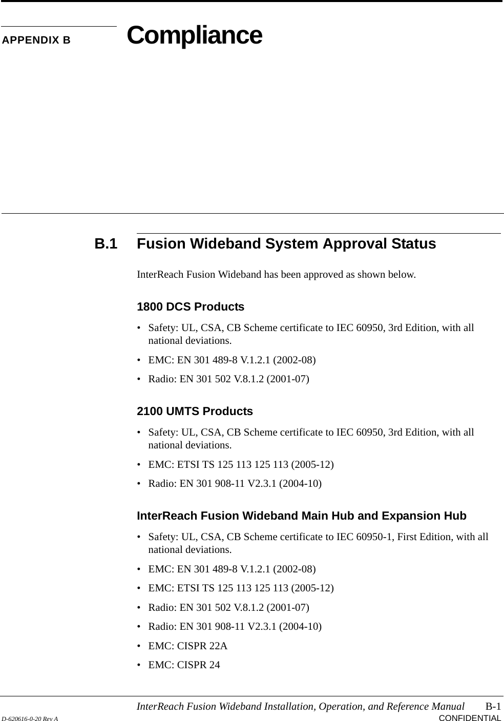InterReach Fusion Wideband Installation, Operation, and Reference Manual B-1D-620616-0-20 Rev A CONFIDENTIALAPPENDIX B ComplianceB.1 Fusion Wideband System Approval StatusInterReach Fusion Wideband has been approved as shown below.1800 DCS Products• Safety: UL, CSA, CB Scheme certificate to IEC 60950, 3rd Edition, with all national deviations.• EMC: EN 301 489-8 V.1.2.1 (2002-08)• Radio: EN 301 502 V.8.1.2 (2001-07)2100 UMTS Products• Safety: UL, CSA, CB Scheme certificate to IEC 60950, 3rd Edition, with all national deviations.• EMC: ETSI TS 125 113 125 113 (2005-12)• Radio: EN 301 908-11 V2.3.1 (2004-10)InterReach Fusion Wideband Main Hub and Expansion Hub• Safety: UL, CSA, CB Scheme certificate to IEC 60950-1, First Edition, with all national deviations.• EMC: EN 301 489-8 V.1.2.1 (2002-08)• EMC: ETSI TS 125 113 125 113 (2005-12)• Radio: EN 301 502 V.8.1.2 (2001-07) • Radio: EN 301 908-11 V2.3.1 (2004-10)• EMC: CISPR 22A• EMC: CISPR 24