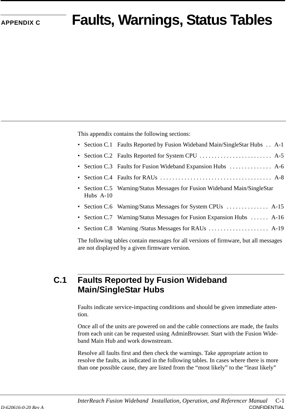 InterReach Fusion Wideband  Installation, Operation, and Referencer Manual C-1D-620616-0-20 Rev A CONFIDENTIALAPPENDIX C Faults, Warnings, Status TablesThis appendix contains the following sections:• Section C.1   Faults Reported by Fusion Wideband Main/SingleStar Hubs  . .  A-1• Section C.2   Faults Reported for System CPU  . . . . . . . . . . . . . . . . . . . . . . . .  A-5• Section C.3   Faults for Fusion Wideband Expansion Hubs  . . . . . . . . . . . . . .  A-6• Section C.4   Faults for RAUs  . . . . . . . . . . . . . . . . . . . . . . . . . . . . . . . . . . . . .  A-8• Section C.5   Warning/Status Messages for Fusion Wideband Main/SingleStar Hubs  A-10• Section C.6   Warning/Status Messages for System CPUs  . . . . . . . . . . . . . .  A-15• Section C.7   Warning/Status Messages for Fusion Expansion Hubs  . . . . . .  A-16• Section C.8   Warning /Status Messages for RAUs  . . . . . . . . . . . . . . . . . . . .  A-19The following tables contain messages for all versions of firmware, but all messages are not displayed by a given firmware version.C.1 Faults Reported by Fusion Wideband Main/SingleStar HubsFaults indicate service-impacting conditions and should be given immediate atten-tion.Once all of the units are powered on and the cable connections are made, the faults from each unit can be requested using AdminBrowser. Start with the Fusion Wide-band Main Hub and work downstream.Resolve all faults first and then check the warnings. Take appropriate action to resolve the faults, as indicated in the following tables. In cases where there is more than one possible cause, they are listed from the “most likely” to the “least likely” 