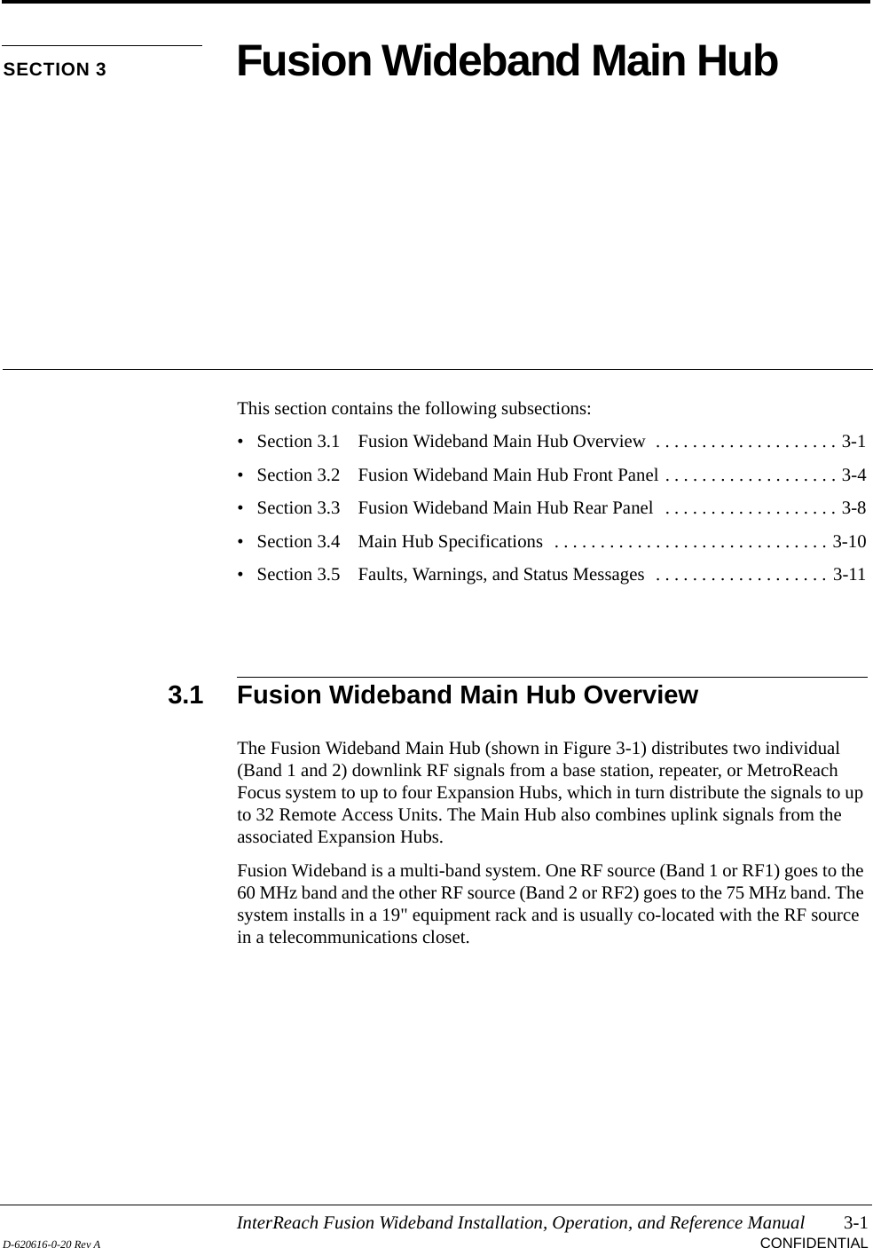 InterReach Fusion Wideband Installation, Operation, and Reference Manual 3-1D-620616-0-20 Rev A CONFIDENTIALSECTION 3 Fusion Wideband Main HubThis section contains the following subsections:• Section 3.1   Fusion Wideband Main Hub Overview  . . . . . . . . . . . . . . . . . . . . 3-1• Section 3.2   Fusion Wideband Main Hub Front Panel . . . . . . . . . . . . . . . . . . . 3-4• Section 3.3   Fusion Wideband Main Hub Rear Panel  . . . . . . . . . . . . . . . . . . . 3-8• Section 3.4   Main Hub Specifications  . . . . . . . . . . . . . . . . . . . . . . . . . . . . . . 3-10• Section 3.5   Faults, Warnings, and Status Messages  . . . . . . . . . . . . . . . . . . . 3-113.1 Fusion Wideband Main Hub OverviewThe Fusion Wideband Main Hub (shown in Figure 3-1) distributes two individual (Band 1 and 2) downlink RF signals from a base station, repeater, or MetroReach Focus system to up to four Expansion Hubs, which in turn distribute the signals to up to 32 Remote Access Units. The Main Hub also combines uplink signals from the associated Expansion Hubs.Fusion Wideband is a multi-band system. One RF source (Band 1 or RF1) goes to the 60 MHz band and the other RF source (Band 2 or RF2) goes to the 75 MHz band. The system installs in a 19&quot; equipment rack and is usually co-located with the RF source in a telecommunications closet.