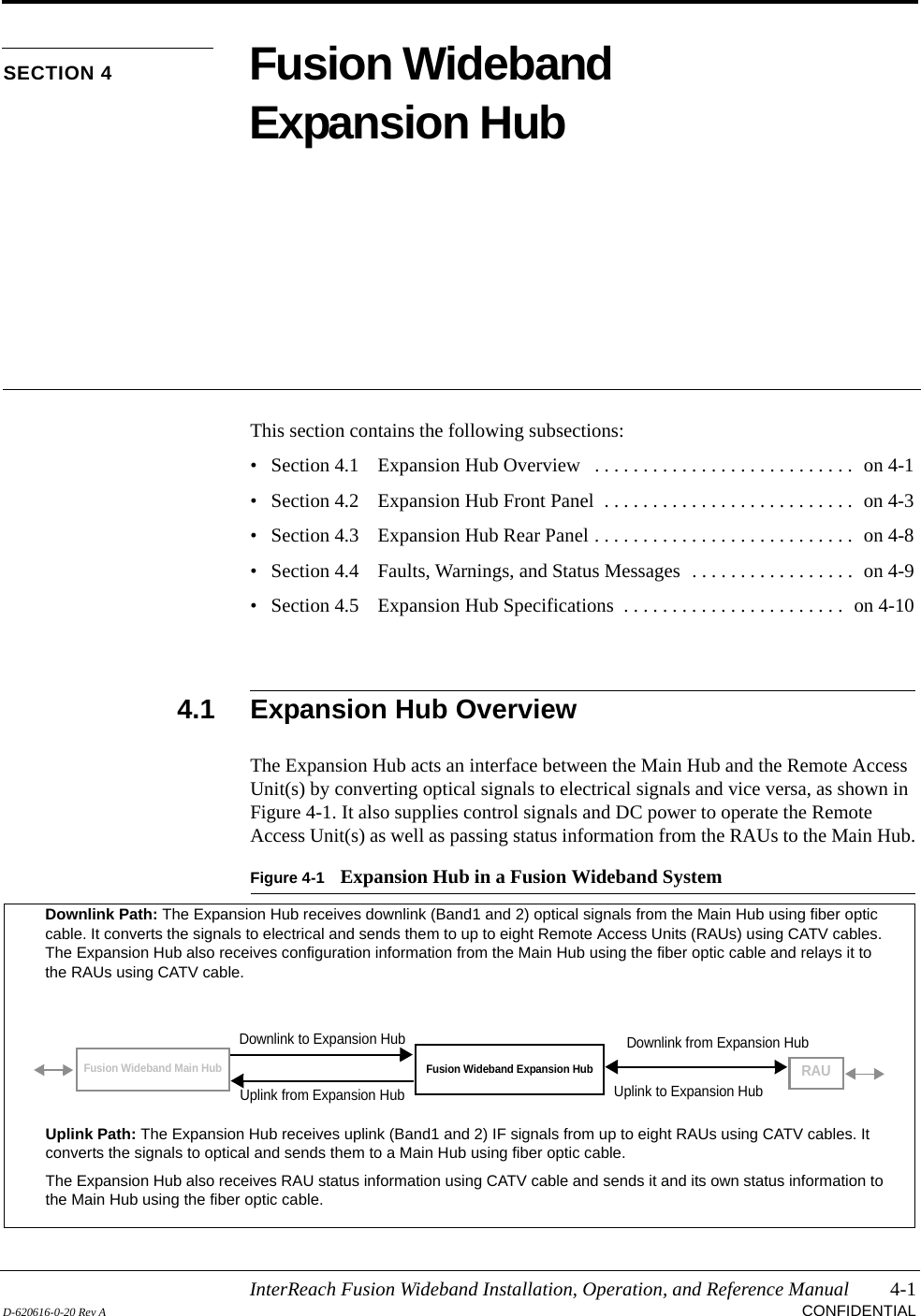 InterReach Fusion Wideband Installation, Operation, and Reference Manual 4-1D-620616-0-20 Rev A CONFIDENTIALSECTION 4 Fusion Wideband Expansion HubThis section contains the following subsections:• Section 4.1   Expansion Hub Overview   . . . . . . . . . . . . . . . . . . . . . . . . . . .  on 4-1• Section 4.2   Expansion Hub Front Panel  . . . . . . . . . . . . . . . . . . . . . . . . . .  on 4-3• Section 4.3   Expansion Hub Rear Panel . . . . . . . . . . . . . . . . . . . . . . . . . . .  on 4-8• Section 4.4   Faults, Warnings, and Status Messages  . . . . . . . . . . . . . . . . .  on 4-9• Section 4.5   Expansion Hub Specifications  . . . . . . . . . . . . . . . . . . . . . . .  on 4-104.1 Expansion Hub OverviewThe Expansion Hub acts an interface between the Main Hub and the Remote Access Unit(s) by converting optical signals to electrical signals and vice versa, as shown in Figure 4-1. It also supplies control signals and DC power to operate the Remote Access Unit(s) as well as passing status information from the RAUs to the Main Hub.Figure 4-1 Expansion Hub in a Fusion Wideband SystemFusion Wideband Expansion HubFusion Wideband Main HubRAUDownlink Path: The Expansion Hub receives downlink (Band1 and 2) optical signals from the Main Hub using fiber optic cable. It converts the signals to electrical and sends them to up to eight Remote Access Units (RAUs) using CATV cables. The Expansion Hub also receives configuration information from the Main Hub using the fiber optic cable and relays it to the RAUs using CATV cable.Uplink Path: The Expansion Hub receives uplink (Band1 and 2) IF signals from up to eight RAUs using CATV cables. It converts the signals to optical and sends them to a Main Hub using fiber optic cable.The Expansion Hub also receives RAU status information using CATV cable and sends it and its own status information to the Main Hub using the fiber optic cable.Downlink to Expansion HubUplink from Expansion HubDownlink from Expansion HubUplink to Expansion Hub