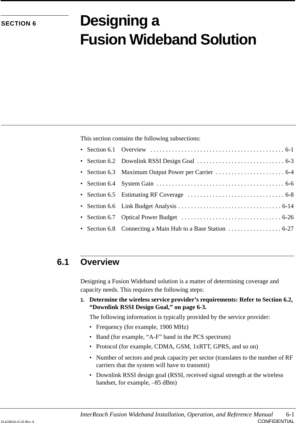 InterReach Fusion Wideband Installation, Operation, and Reference Manual 6-1D-620616-0-20 Rev A CONFIDENTIALSECTION 6 Designing a Fusion Wideband SolutionThis section contains the following subsections:• Section 6.1   Overview   . . . . . . . . . . . . . . . . . . . . . . . . . . . . . . . . . . . . . . . . . . . 6-1• Section 6.2   Downlink RSSI Design Goal  . . . . . . . . . . . . . . . . . . . . . . . . . . . . 6-3• Section 6.3   Maximum Output Power per Carrier  . . . . . . . . . . . . . . . . . . . . . . 6-4• Section 6.4   System Gain  . . . . . . . . . . . . . . . . . . . . . . . . . . . . . . . . . . . . . . . . . 6-6• Section 6.5   Estimating RF Coverage   . . . . . . . . . . . . . . . . . . . . . . . . . . . . . . . 6-8• Section 6.6   Link Budget Analysis . . . . . . . . . . . . . . . . . . . . . . . . . . . . . . . . . 6-14• Section 6.7   Optical Power Budget   . . . . . . . . . . . . . . . . . . . . . . . . . . . . . . . . 6-26• Section 6.8   Connecting a Main Hub to a Base Station  . . . . . . . . . . . . . . . . . 6-276.1 OverviewDesigning a Fusion Wideband solution is a matter of determining coverage and capacity needs. This requires the following steps:1. Determine the wireless service provider’s requirements: Refer to Section 6.2, “Downlink RSSI Design Goal,” on page 6-3.The following information is typically provided by the service provider:• Frequency (for example, 1900 MHz)• Band (for example, “A-F” band in the PCS spectrum)• Protocol (for example, CDMA, GSM, 1xRTT, GPRS, and so on)• Number of sectors and peak capacity per sector (translates to the number of RF carriers that the system will have to transmit)• Downlink RSSI design goal (RSSI, received signal strength at the wireless handset, for example, –85 dBm)