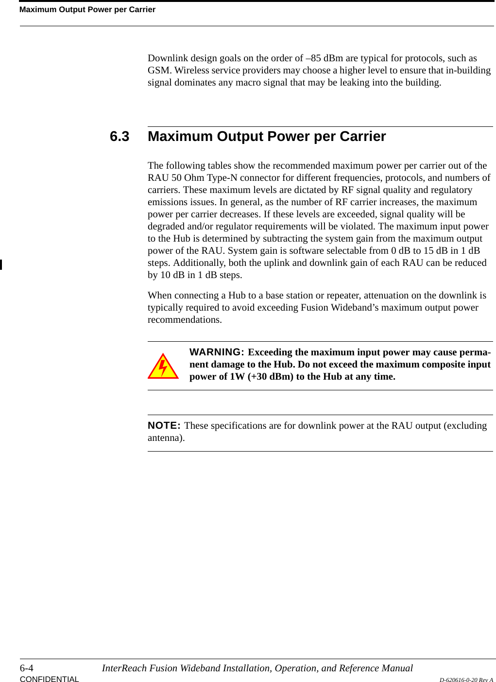 Maximum Output Power per Carrier6-4 InterReach Fusion Wideband Installation, Operation, and Reference ManualCONFIDENTIAL D-620616-0-20 Rev ADownlink design goals on the order of –85 dBm are typical for protocols, such as GSM. Wireless service providers may choose a higher level to ensure that in-building signal dominates any macro signal that may be leaking into the building.6.3 Maximum Output Power per CarrierThe following tables show the recommended maximum power per carrier out of the RAU 50 Ohm Type-N connector for different frequencies, protocols, and numbers of carriers. These maximum levels are dictated by RF signal quality and regulatory emissions issues. In general, as the number of RF carrier increases, the maximum power per carrier decreases. If these levels are exceeded, signal quality will be degraded and/or regulator requirements will be violated. The maximum input power to the Hub is determined by subtracting the system gain from the maximum output power of the RAU. System gain is software selectable from 0 dB to 15 dB in 1 dB steps. Additionally, both the uplink and downlink gain of each RAU can be reduced by 10 dB in 1 dB steps.When connecting a Hub to a base station or repeater, attenuation on the downlink is typically required to avoid exceeding Fusion Wideband’s maximum output power recommendations.WARNING: Exceeding the maximum input power may cause perma-nent damage to the Hub. Do not exceed the maximum composite input power of 1W (+30 dBm) to the Hub at any time.NOTE: These specifications are for downlink power at the RAU output (excluding antenna).