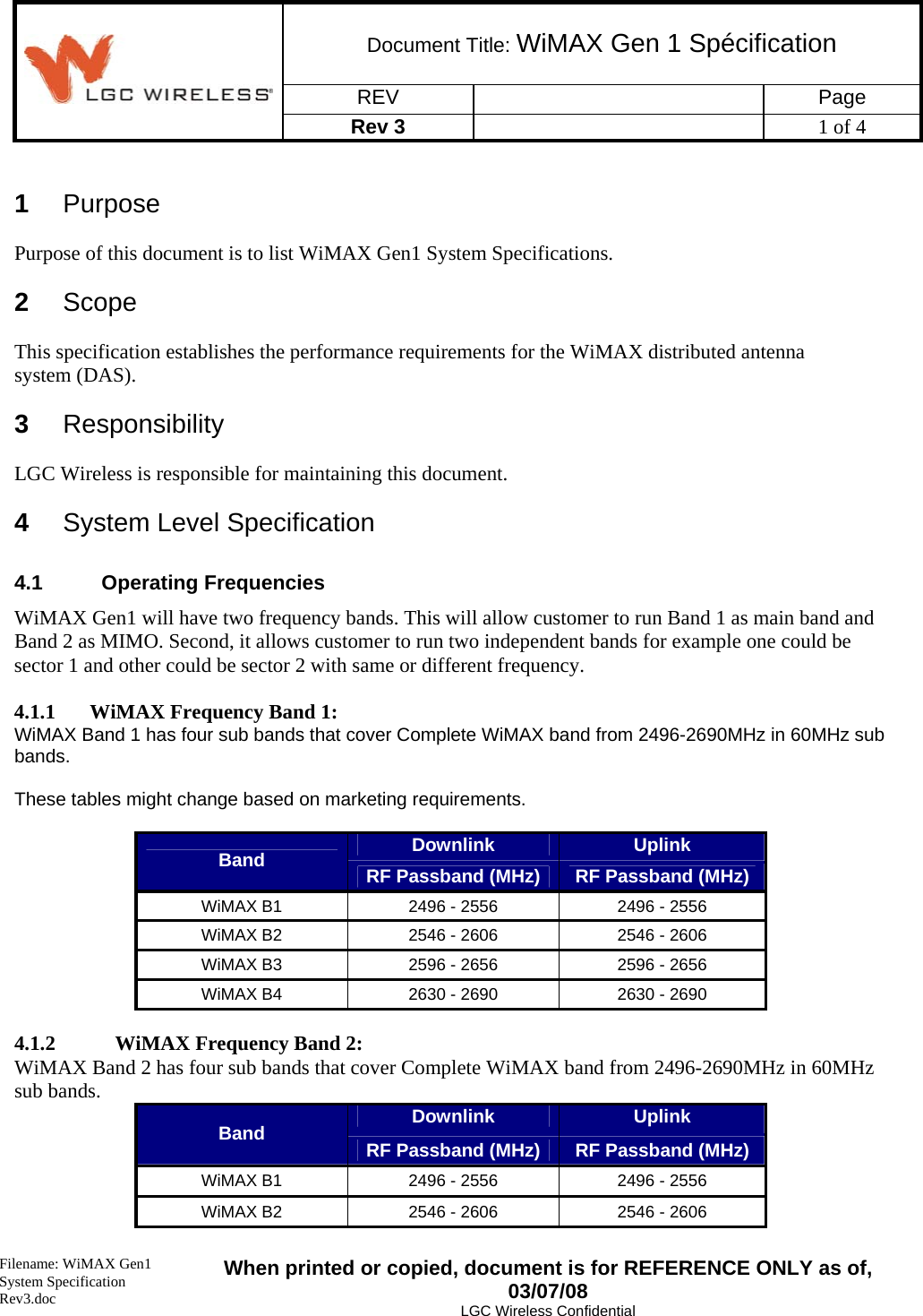 Document Title: WiMAX Gen 1 Spécification REV   Page  Rev 3    1 of 4   Filename: WiMAX Gen1 System Specification Rev3.doc When printed or copied, document is for REFERENCE ONLY as of, 03/07/08 LGC Wireless Confidential  1  Purpose Purpose of this document is to list WiMAX Gen1 System Specifications. 2  Scope This specification establishes the performance requirements for the WiMAX distributed antenna system (DAS). 3  Responsibility LGC Wireless is responsible for maintaining this document. 4  System Level Specification 4.1 Operating Frequencies WiMAX Gen1 will have two frequency bands. This will allow customer to run Band 1 as main band and Band 2 as MIMO. Second, it allows customer to run two independent bands for example one could be sector 1 and other could be sector 2 with same or different frequency.  4.1.1 WiMAX Frequency Band 1: WiMAX Band 1 has four sub bands that cover Complete WiMAX band from 2496-2690MHz in 60MHz sub bands.   These tables might change based on marketing requirements.  Downlink  Uplink Band  RF Passband (MHz)  RF Passband (MHz) WiMAX B1  2496 - 2556  2496 - 2556 WiMAX B2  2546 - 2606  2546 - 2606 WiMAX B3  2596 - 2656  2596 - 2656 WiMAX B4  2630 - 2690  2630 - 2690  4.1.2 WiMAX Frequency Band 2: WiMAX Band 2 has four sub bands that cover Complete WiMAX band from 2496-2690MHz in 60MHz sub bands.  Downlink  Uplink Band  RF Passband (MHz)  RF Passband (MHz) WiMAX B1  2496 - 2556  2496 - 2556 WiMAX B2  2546 - 2606  2546 - 2606 