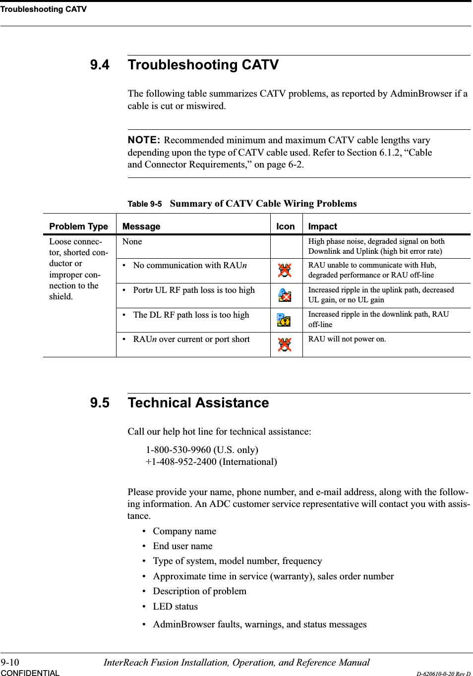 Troubleshooting CATV9-10 InterReach Fusion Installation, Operation, and Reference ManualCONFIDENTIAL D-620610-0-20 Rev D9.4 Troubleshooting CATVThe following table summarizes CATV problems, as reported by AdminBrowser if a cable is cut or miswired.NOTE: Recommended minimum and maximum CATV cable lengths vary depending upon the type of CATV cable used. Refer to Section 6.1.2, “Cable and Connector Requirements,” on page 6-2.9.5 Technical AssistanceCall our help hot line for technical assistance:1-800-530-9960 (U.S. only)+1-408-952-2400 (International)Please provide your name, phone number, and e-mail address, along with the follow-ing information. An ADC customer service representative will contact you with assis-tance.• Company name• End user name• Type of system, model number, frequency• Approximate time in service (warranty), sales order number• Description of problem• LED status• AdminBrowser faults, warnings, and status messagesTable 9-5 Summary of CATV Cable Wiring ProblemsProblem Type Message Icon ImpactLoose connec-tor, shorted con-ductor or improper con-nection to the shield.None High phase noise, degraded signal on both Downlink and Uplink (high bit error rate)• No communication with RAUn  RAU unable to communicate with Hub, degraded performance or RAU off-line• Portn UL RF path loss is too high Increased ripple in the uplink path, decreased UL gain, or no UL gain• The DL RF path loss is too high Increased ripple in the downlink path, RAU off-line•RAUn over current or port short RAU will not power on.