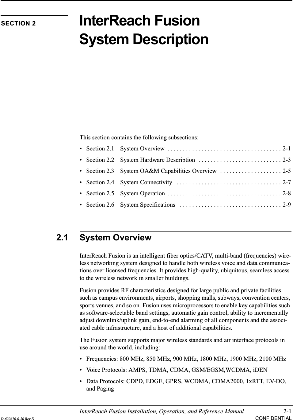 InterReach Fusion Installation, Operation, and Reference Manual 2-1D-620610-0-20 Rev D CONFIDENTIALSECTION 2 InterReach Fusion System DescriptionThis section contains the following subsections:• Section 2.1   System Overview  . . . . . . . . . . . . . . . . . . . . . . . . . . . . . . . . . . . . . 2-1• Section 2.2   System Hardware Description  . . . . . . . . . . . . . . . . . . . . . . . . . . . 2-3• Section 2.3   System OA&amp;M Capabilities Overview  . . . . . . . . . . . . . . . . . . . . 2-5• Section 2.4   System Connectivity   . . . . . . . . . . . . . . . . . . . . . . . . . . . . . . . . . . 2-7• Section 2.5   System Operation  . . . . . . . . . . . . . . . . . . . . . . . . . . . . . . . . . . . . . 2-8• Section 2.6   System Specifications   . . . . . . . . . . . . . . . . . . . . . . . . . . . . . . . . . 2-92.1 System OverviewInterReach Fusion is an intelligent fiber optics/CATV, multi-band (frequencies) wire-less networking system designed to handle both wireless voice and data communica-tions over licensed frequencies. It provides high-quality, ubiquitous, seamless access to the wireless network in smaller buildings.Fusion provides RF characteristics designed for large public and private facilities such as campus environments, airports, shopping malls, subways, convention centers, sports venues, and so on. Fusion uses microprocessors to enable key capabilities such as software-selectable band settings, automatic gain control, ability to incrementally adjust downlink/uplink gain, end-to-end alarming of all components and the associ-ated cable infrastructure, and a host of additional capabilities.The Fusion system supports major wireless standards and air interface protocols in use around the world, including:• Frequencies: 800 MHz, 850 MHz, 900 MHz, 1800 MHz, 1900 MHz, 2100 MHz• Voice Protocols: AMPS, TDMA, CDMA, GSM/EGSM,WCDMA, iDEN• Data Protocols: CDPD, EDGE, GPRS, WCDMA, CDMA2000, 1xRTT, EV-DO, and Paging