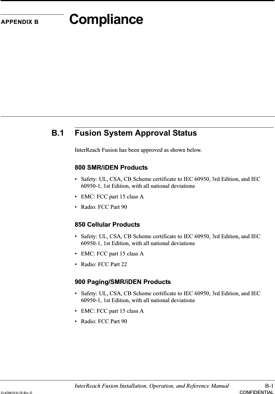 InterReach Fusion Installation, Operation, and Reference Manual B-1D-620610-0-20 Rev D CONFIDENTIALAPPENDIX B ComplianceB.1 Fusion System Approval StatusInterReach Fusion has been approved as shown below.800 SMR/iDEN Products• Safety: UL, CSA, CB Scheme certificate to IEC 60950, 3rd Edition, and IEC 60950-1, 1st Edition, with all national deviations• EMC: FCC part 15 class A• Radio: FCC Part 90850 Cellular Products• Safety: UL, CSA, CB Scheme certificate to IEC 60950, 3rd Edition, and IEC 60950-1, 1st Edition, with all national deviations• EMC: FCC part 15 class A• Radio: FCC Part 22900 Paging/SMR/iDEN Products• Safety: UL, CSA, CB Scheme certificate to IEC 60950, 3rd Edition, and IEC 60950-1, 1st Edition, with all national deviations• EMC: FCC part 15 class A• Radio: FCC Part 90