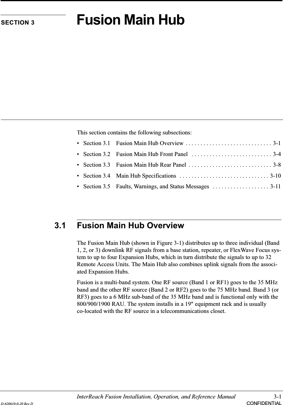 InterReach Fusion Installation, Operation, and Reference Manual 3-1D-620610-0-20 Rev D CONFIDENTIALSECTION 3 Fusion Main HubThis section contains the following subsections:• Section 3.1  Fusion Main Hub Overview . . . . . . . . . . . . . . . . . . . . . . . . . . . . . 3-1• Section 3.2   Fusion Main Hub Front Panel   . . . . . . . . . . . . . . . . . . . . . . . . . . . 3-4• Section 3.3   Fusion Main Hub Rear Panel  . . . . . . . . . . . . . . . . . . . . . . . . . . . . 3-8• Section 3.4   Main Hub Specifications   . . . . . . . . . . . . . . . . . . . . . . . . . . . . . . 3-10• Section 3.5   Faults, Warnings, and Status Messages  . . . . . . . . . . . . . . . . . . .  3-113.1 Fusion Main Hub OverviewThe Fusion Main Hub (shown in Figure 3-1) distributes up to three individual (Band 1, 2, or 3) downlink RF signals from a base station, repeater, or FlexWave Focus sys-tem to up to four Expansion Hubs, which in turn distribute the signals to up to 32 Remote Access Units. The Main Hub also combines uplink signals from the associ-ated Expansion Hubs.Fusion is a multi-band system. One RF source (Band 1 or RF1) goes to the 35 MHz band and the other RF source (Band 2 or RF2) goes to the 75 MHz band. Band 3 (or RF3) goes to a 6 MHz sub-band of the 35 MHz band and is functional only with the 800/900/1900 RAU. The system installs in a 19&quot; equipment rack and is usually co-located with the RF source in a telecommunications closet.
