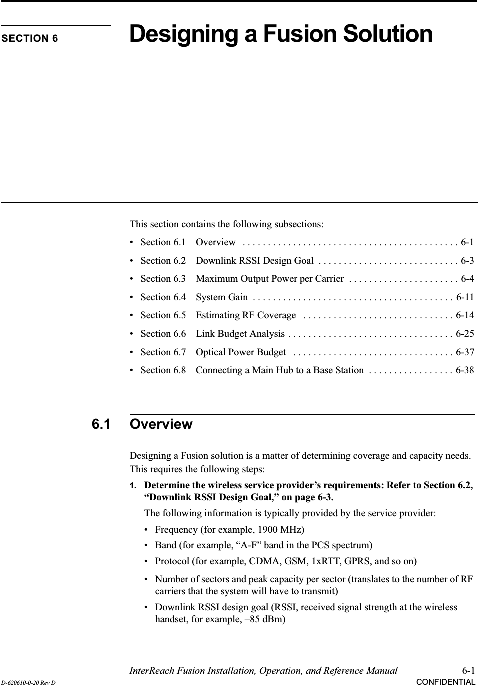 InterReach Fusion Installation, Operation, and Reference Manual 6-1D-620610-0-20 Rev D CONFIDENTIALSECTION 6 Designing a Fusion SolutionThis section contains the following subsections:• Section 6.1   Overview   . . . . . . . . . . . . . . . . . . . . . . . . . . . . . . . . . . . . . . . . . . . 6-1• Section 6.2   Downlink RSSI Design Goal  . . . . . . . . . . . . . . . . . . . . . . . . . . . . 6-3• Section 6.3   Maximum Output Power per Carrier  . . . . . . . . . . . . . . . . . . . . . . 6-4• Section 6.4   System Gain  . . . . . . . . . . . . . . . . . . . . . . . . . . . . . . . . . . . . . . . . 6-11• Section 6.5   Estimating RF Coverage   . . . . . . . . . . . . . . . . . . . . . . . . . . . . . . 6-14• Section 6.6   Link Budget Analysis . . . . . . . . . . . . . . . . . . . . . . . . . . . . . . . . . 6-25• Section 6.7   Optical Power Budget   . . . . . . . . . . . . . . . . . . . . . . . . . . . . . . . . 6-37• Section 6.8   Connecting a Main Hub to a Base Station  . . . . . . . . . . . . . . . . . 6-386.1 OverviewDesigning a Fusion solution is a matter of determining coverage and capacity needs. This requires the following steps:1. Determine the wireless service provider’s requirements: Refer to Section 6.2, “Downlink RSSI Design Goal,” on page 6-3.The following information is typically provided by the service provider:• Frequency (for example, 1900 MHz)• Band (for example, “A-F” band in the PCS spectrum)• Protocol (for example, CDMA, GSM, 1xRTT, GPRS, and so on)• Number of sectors and peak capacity per sector (translates to the number of RF carriers that the system will have to transmit)• Downlink RSSI design goal (RSSI, received signal strength at the wireless handset, for example, –85 dBm)