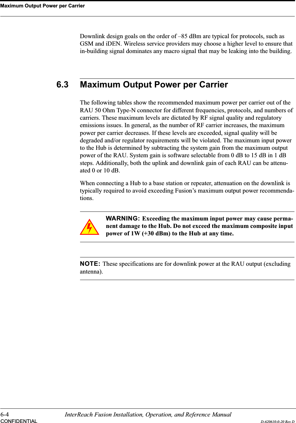 Maximum Output Power per Carrier6-4 InterReach Fusion Installation, Operation, and Reference ManualCONFIDENTIAL D-620610-0-20 Rev DDownlink design goals on the order of –85 dBm are typical for protocols, such as GSM and iDEN. Wireless service providers may choose a higher level to ensure that in-building signal dominates any macro signal that may be leaking into the building.6.3 Maximum Output Power per CarrierThe following tables show the recommended maximum power per carrier out of the RAU 50 Ohm Type-N connector for different frequencies, protocols, and numbers of carriers. These maximum levels are dictated by RF signal quality and regulatory emissions issues. In general, as the number of RF carrier increases, the maximum power per carrier decreases. If these levels are exceeded, signal quality will be degraded and/or regulator requirements will be violated. The maximum input power to the Hub is determined by subtracting the system gain from the maximum output power of the RAU. System gain is software selectable from 0 dB to 15 dB in 1 dB steps. Additionally, both the uplink and downlink gain of each RAU can be attenu-ated 0 or 10 dB.When connecting a Hub to a base station or repeater, attenuation on the downlink is typically required to avoid exceeding Fusion’s maximum output power recommenda-tions.WARNING: Exceeding the maximum input power may cause perma-nent damage to the Hub. Do not exceed the maximum composite input power of 1W (+30 dBm) to the Hub at any time.NOTE: These specifications are for downlink power at the RAU output (excluding antenna).