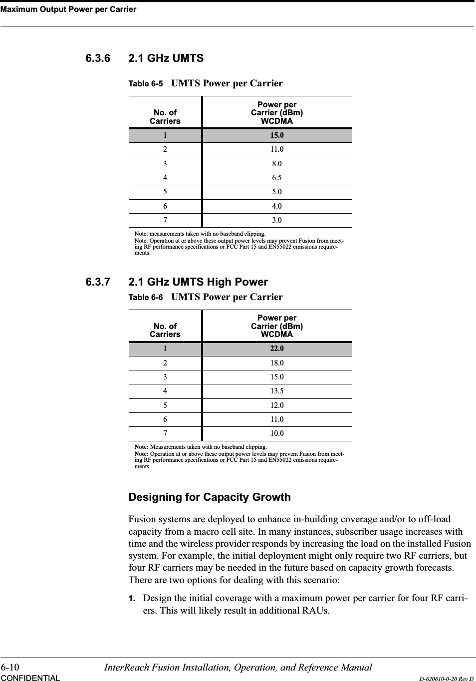 Maximum Output Power per Carrier6-10 InterReach Fusion Installation, Operation, and Reference ManualCONFIDENTIAL D-620610-0-20 Rev D6.3.6 2.1 GHz UMTS6.3.7 2.1 GHz UMTS High PowerDesigning for Capacity GrowthFusion systems are deployed to enhance in-building coverage and/or to off-load capacity from a macro cell site. In many instances, subscriber usage increases with time and the wireless provider responds by increasing the load on the installed Fusion system. For example, the initial deployment might only require two RF carriers, but four RF carriers may be needed in the future based on capacity growth forecasts.   There are two options for dealing with this scenario:1. Design the initial coverage with a maximum power per carrier for four RF carri-ers. This will likely result in additional RAUs.Table 6-5 UMTS Power per CarrierNo. ofCarriersPower per Carrier (dBm)WCDMA115.0211.038.046.555.064.073.0Note: measurements taken with no baseband clipping.Note: Operation at or above these output power levels may prevent Fusion from meet-ing RF performance specifications or FCC Part 15 and EN55022 emissions require-ments. Table 6-6 UMTS Power per CarrierNo. ofCarriersPower per Carrier (dBm)WCDMA122.02 18.03 15.04 13.55 12.0611.07 10.0Note: Measurements taken with no baseband clipping.Note: Operation at or above these output power levels may prevent Fusion from meet-ing RF performance specifications or FCC Part 15 and EN55022 emissions require-ments. 