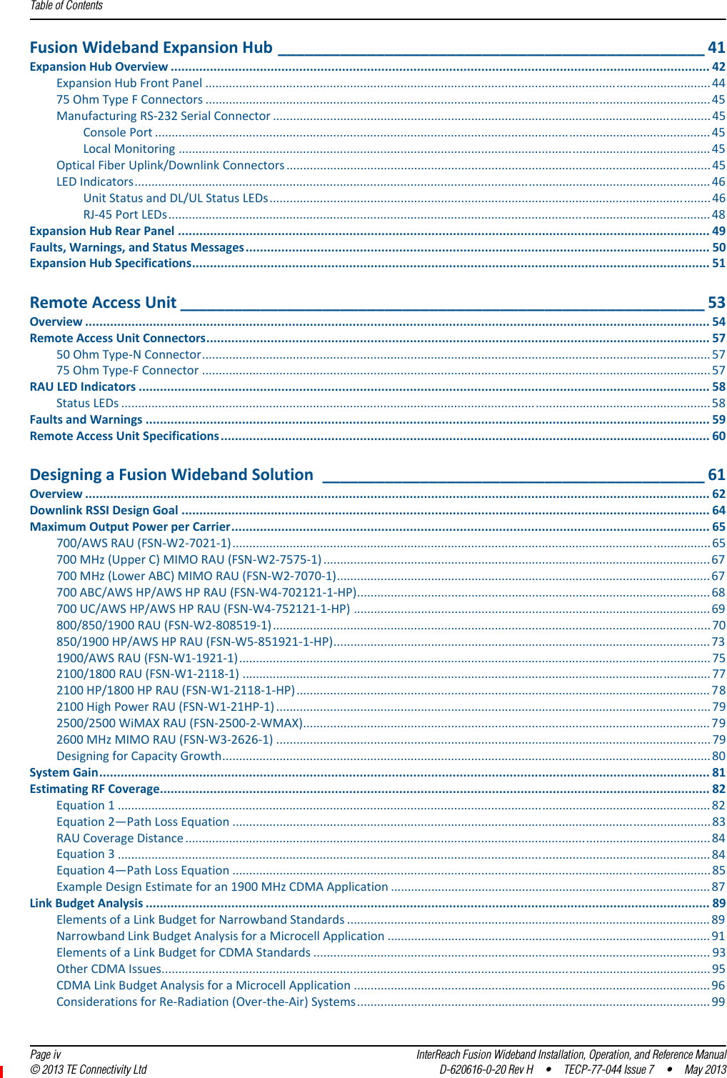 Table of Contents  Page iv InterReach Fusion Wideband Installation, Operation, and Reference Manual© 2013 TE Connectivity Ltd D-620616-0-20 Rev H  •  TECP-77-044 Issue 7  •  May 2013FusionWidebandExpansionHub ________________________________________________ 41ExpansionHubOverview ....................................................................................................................................................... 42ExpansionHubFrontPanel ......................................................................................................................................................4475OhmTypeFConnectors ......................................................................................................................................................45ManufacturingRS‐232SerialConnector ..................................................................................................................................45ConsolePort ..................................................................................................................................................................... 45LocalMonitoring .............................................................................................................................................................. 45OpticalFiberUplink/DownlinkConnectors .............................................................................................................................. 45LEDIndicators........................................................................................................................................................................... 46UnitStatusandDL/ULStatusLEDs................................................................................................................................... 46RJ‐45PortLEDs ................................................................................................................................................................. 48ExpansionHubRearPanel ..................................................................................................................................................... 49Faults,Warnings,andStatusMessages.................................................................................................................................. 50ExpansionHubSpecifications................................................................................................................................................. 51RemoteAccessUnit ___________________________________________________________ 53Overview ............................................................................................................................................................................... 54RemoteAccessUnitConnectors............................................................................................................................................. 5750OhmType‐NConnector....................................................................................................................................................... 5775OhmType‐FConnector ....................................................................................................................................................... 57RAULEDIndicators ................................................................................................................................................................ 58StatusLEDs ............................................................................................................................................................................... 58FaultsandWarnings .............................................................................................................................................................. 59RemoteAccessUnitSpecifications......................................................................................................................................... 60DesigningaFusionWidebandSolution ___________________________________________ 61Overview ............................................................................................................................................................................... 62DownlinkRSSIDesignGoal .................................................................................................................................................... 64MaximumOutputPowerperCarrier...................................................................................................................................... 65700/AWSRAU(FSN‐W2‐7021‐1)..............................................................................................................................................65700MHz(UpperC)MIMORAU(FSN‐W2‐7575‐1) ................................................................................................................... 67700MHz(LowerABC)MIMORAU(FSN‐W2‐7070‐1)............................................................................................................... 67700ABC/AWSHP/AWSHPRAU(FSN‐W4‐702121‐1‐HP)......................................................................................................... 68700UC/AWSHP/AWSHPRAU(FSN‐W4‐752121‐1‐HP) .......................................................................................................... 69800/850/1900RAU(FSN‐W2‐808519‐1).................................................................................................................................. 70850/1900HP/AWSHPRAU(FSN‐W5‐851921‐1‐HP)................................................................................................................ 731900/AWSRAU(FSN‐W1‐1921‐1)............................................................................................................................................ 752100/1800RAU(FSN‐W1‐2118‐1) ........................................................................................................................................... 772100HP/1800HPRAU(FSN‐W1‐2118‐1‐HP)........................................................................................................................... 782100HighPowerRAU(FSN‐W1‐21HP‐1) ................................................................................................................................. 792500/2500WiMAXRAU(FSN‐2500‐2‐WMAX)......................................................................................................................... 792600MHzMIMORAU(FSN‐W3‐2626‐1) ................................................................................................................................. 79DesigningforCapacityGrowth................................................................................................................................................. 80SystemGain........................................................................................................................................................................... 81EstimatingRFCoverage.......................................................................................................................................................... 82Equation1................................................................................................................................................................................ 82Equation2—PathLossEquation ..............................................................................................................................................83RAUCoverageDistance ............................................................................................................................................................ 84Equation3................................................................................................................................................................................ 84Equation4—PathLossEquation ..............................................................................................................................................85ExampleDesignEstimateforan1900MHzCDMAApplication ............................................................................................... 87LinkBudgetAnalysis .............................................................................................................................................................. 89ElementsofaLinkBudgetforNarrowbandStandards ............................................................................................................ 89NarrowbandLinkBudgetAnalysisforaMicrocellApplication ................................................................................................ 91ElementsofaLinkBudgetforCDMAStandards ...................................................................................................................... 93OtherCDMAIssues................................................................................................................................................................... 95CDMALinkBudgetAnalysisforaMicrocellApplication .......................................................................................................... 96ConsiderationsforRe‐Radiation(Over‐the‐Air)Systems ......................................................................................................... 99