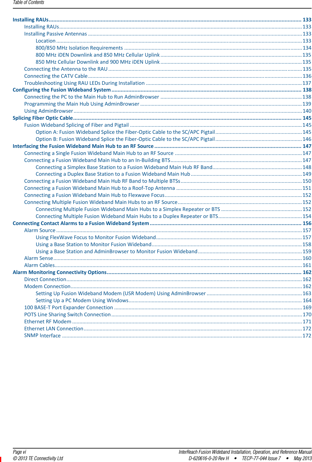 Table of Contents  Page vi InterReach Fusion Wideband Installation, Operation, and Reference Manual© 2013 TE Connectivity Ltd D-620616-0-20 Rev H  •  TECP-77-044 Issue 7  •  May 2013InstallingRAUs..................................................................................................................................................................... 133InstallingRAUs........................................................................................................................................................................133InstallingPassiveAntennas ....................................................................................................................................................133Location ..........................................................................................................................................................................133800/850MHzIsolationRequirements ...........................................................................................................................134800MHziDENDownlinkand850MHzCellularUplink ..................................................................................................135850MHzCellularDownlinkand900MHziDENUplink .................................................................................................. 135ConnectingtheAntennatotheRAU ......................................................................................................................................135ConnectingtheCATVCable....................................................................................................................................................136TroubleshootingUsingRAULEDsDuringInstallation ............................................................................................................137ConfiguringtheFusionWidebandSystem ............................................................................................................................ 138ConnectingthePCtotheMainHubtoRunAdminBrowser ..................................................................................................138ProgrammingtheMainHubUsingAdminBrowser ................................................................................................................139UsingAdminBrowser..............................................................................................................................................................140SplicingFiberOpticCable..................................................................................................................................................... 145FusionWidebandSplicingofFiberandPigtail .......................................................................................................................145OptionA:FusionWidebandSplicetheFiber‐OpticCabletotheSC/APCPigtail............................................................145OptionB:FusionWidebandSplicetheFiber‐OpticCabletotheSC/APCPigtail ............................................................146InterfacingtheFusionWidebandMainHubtoanRFSource ................................................................................................ 147ConnectingaSingleFusionWidebandMainHubtoanRFSource ........................................................................................147ConnectingaFusionWidebandMainHubtoanIn‐BuildingBTS...........................................................................................147ConnectingaSimplexBaseStationtoaFusionWidebandMainHubRFBand..............................................................148ConnectingaDuplexBaseStationtoaFusionWidebandMainHub ............................................................................. 149ConnectingaFusionWidebandMainHubRFBandtoMultipleBTSs....................................................................................150ConnectingaFusionWidebandMainHubtoaRoof‐TopAntenna .......................................................................................151ConnectingaFusionWidebandMainHubtoFlexwaveFocus...............................................................................................152ConnectingMultipleFusionWidebandMainHubstoanRFSource......................................................................................152ConnectingMultipleFusionWidebandMainHubstoaSimplexRepeaterorBTS ........................................................152ConnectingMultipleFusionWidebandMainHubstoaDuplexRepeaterorBTS..........................................................154ConnectingContactAlarmstoaFusionWidebandSystem ................................................................................................... 156AlarmSource ..........................................................................................................................................................................157UsingFlexWaveFocustoMonitorFusionWideband.....................................................................................................157UsingaBaseStationtoMonitorFusionWideband........................................................................................................158UsingaBaseStationandAdminBrowsertoMonitorFusionWideband........................................................................159AlarmSense............................................................................................................................................................................160AlarmCables...........................................................................................................................................................................161AlarmMonitoringConnectivityOptions............................................................................................................................... 162DirectConnection...................................................................................................................................................................162ModemConnection................................................................................................................................................................162SettingUpFusionWidebandModem(USRModem)UsingAdminBrowser ..................................................................163SettingUpaPCModemUsingWindows........................................................................................................................ 164100BASE‐TPortExpanderConnection ..................................................................................................................................169POTSLineSharingSwitchConnection....................................................................................................................................170EthernetRFModem ...............................................................................................................................................................171EthernetLANConnection.......................................................................................................................................................172SNMPInterface ......................................................................................................................................................................172