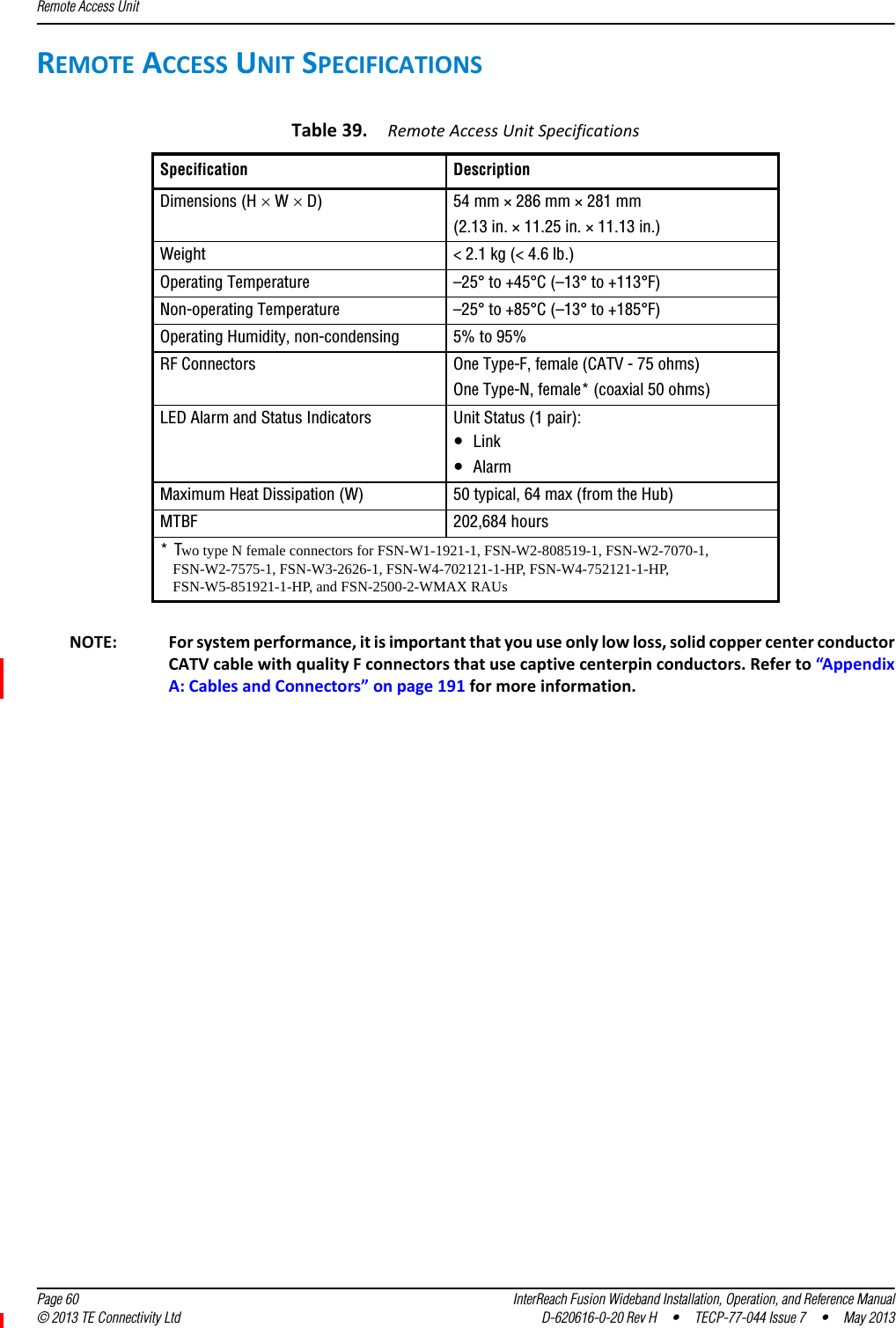 Remote Access Unit  Page 60 InterReach Fusion Wideband Installation, Operation, and Reference Manual© 2013 TE Connectivity Ltd D-620616-0-20 Rev H  •  TECP-77-044 Issue 7  •  May 2013REMOTEACCESSUNITSPECIFICATIONSNOTE: Forsystemperformance,itisimportantthatyouuseonlylowloss,solidcoppercenterconductorCATVcablewithqualityFconnectorsthatusecaptivecenterpinconductors.Referto“AppendixA:CablesandConnectors”onpage191formoreinformation.Table39.RemoteAccessUnitSpecificationsSpecification DescriptionDimensions (H  W  D) 54 mm × 286 mm × 281 mm(2.13 in. × 11.25 in. × 11.13 in.)Weight &lt; 2.1 kg (&lt; 4.6 lb.)Operating Temperature –25° to +45°C (–13° to +113°F)Non-operating Temperature –25° to +85°C (–13° to +185°F)Operating Humidity, non-condensing 5% to 95%RF Connectors One Type-F, female (CATV - 75 ohms)One Type-N, female* (coaxial 50 ohms) LED Alarm and Status Indicators Unit Status (1 pair):•Link•AlarmMaximum Heat Dissipation (W) 50 typical, 64 max (from the Hub)MTBF 202,684 hours *Two type N female connectors for FSN-W1-1921-1, FSN-W2-808519-1, FSN-W2-7070-1, FSN-W2-7575-1, FSN-W3-2626-1, FSN-W4-702121-1-HP, FSN-W4-752121-1-HP, FSN-W5-851921-1-HP, and FSN-2500-2-WMAX RAUs