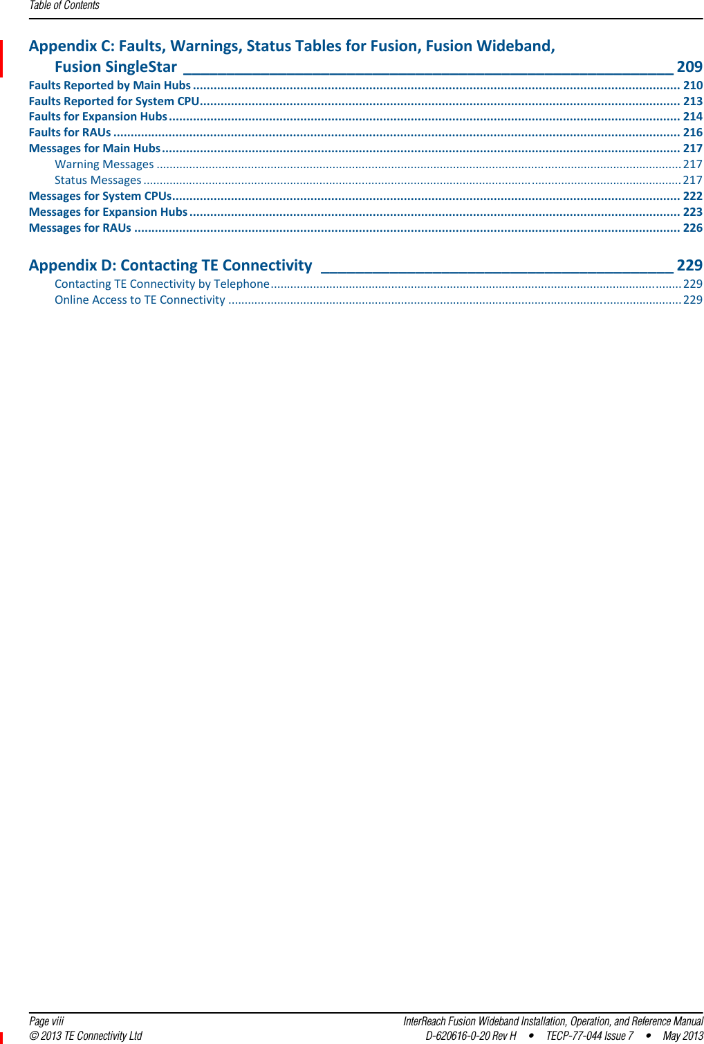 Table of Contents  Page viii InterReach Fusion Wideband Installation, Operation, and Reference Manual© 2013 TE Connectivity Ltd D-620616-0-20 Rev H  •  TECP-77-044 Issue 7  •  May 2013AppendixC:Faults,Warnings,StatusTablesforFusion,FusionWideband,FusionSingleStar _________________________________________________________ 209FaultsReportedbyMainHubs ............................................................................................................................................. 210FaultsReportedforSystemCPU........................................................................................................................................... 213FaultsforExpansionHubs.................................................................................................................................................... 214FaultsforRAUs .................................................................................................................................................................... 216MessagesforMainHubs...................................................................................................................................................... 217WarningMessages .................................................................................................................................................................217StatusMessages .....................................................................................................................................................................217MessagesforSystemCPUs................................................................................................................................................... 222MessagesforExpansionHubs .............................................................................................................................................. 223MessagesforRAUs .............................................................................................................................................................. 226AppendixD:ContactingTEConnectivity _________________________________________ 229ContactingTEConnectivitybyTelephone.............................................................................................................................. 229OnlineAccesstoTEConnectivity ...........................................................................................................................................229