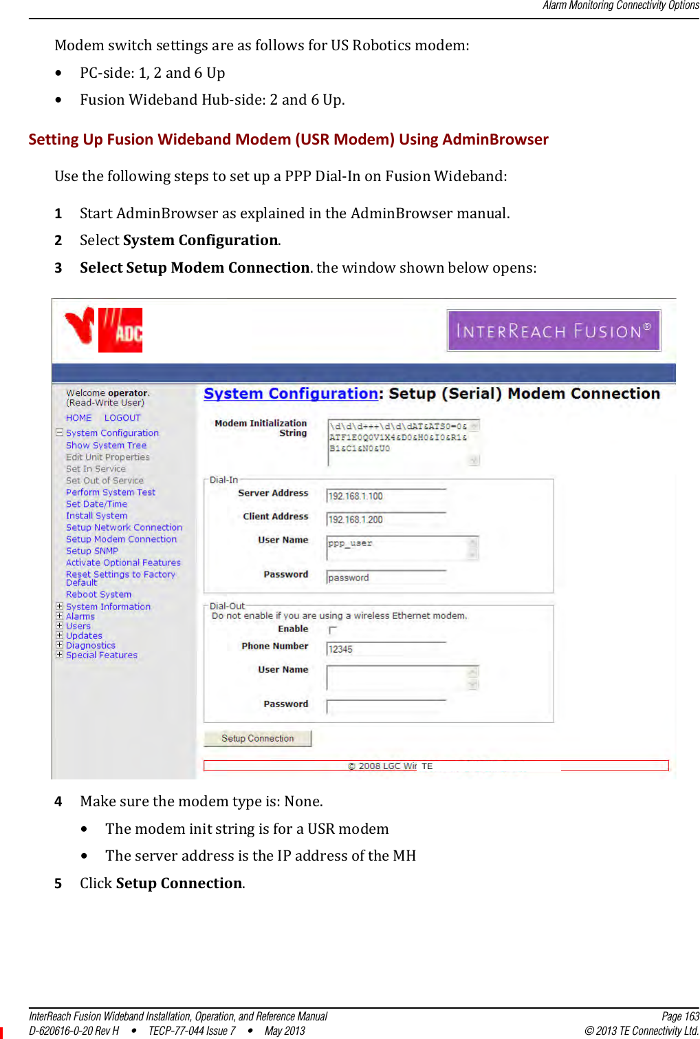 Alarm Monitoring Connectivity OptionsInterReach Fusion Wideband Installation, Operation, and Reference Manual Page 163D-620616-0-20 Rev H • TECP-77-044 Issue 7  •  May 2013 © 2013 TE Connectivity Ltd.ModemswitchsettingsareasfollowsforUSRoboticsmodem:•PC‐side:1,2and6Up•FusionWidebandHub‐side:2and6Up.SettingUpFusionWidebandModem(USRModem)UsingAdminBrowserUsethefollowingstepstosetupaPPPDial‐InonFusionWideband:1StartAdminBrowserasexplainedintheAdminBrowsermanual.2SelectSystemConfiguration.3SelectSetupModemConnection.thewindowshownbelowopens:4Makesurethemodemtypeis:None.•ThemodeminitstringisforaUSRmodem•TheserveraddressistheIPaddressoftheMH5ClickSetupConnection.TE