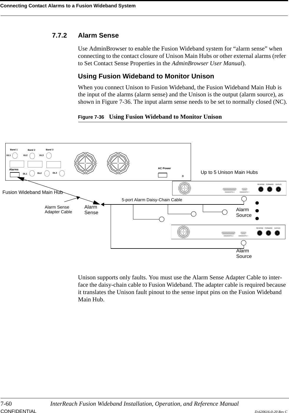 Connecting Contact Alarms to a Fusion Wideband System7-60 InterReach Fusion Wideband Installation, Operation, and Reference ManualCONFIDENTIAL D-620616-0-20 Rev C7.7.2 Alarm SenseUse AdminBrowser to enable the Fusion Wideband system for “alarm sense” when connecting to the contact closure of Unison Main Hubs or other external alarms (refer to Set Contact Sense Properties in the AdminBrowser User Manual).Using Fusion Wideband to Monitor UnisonWhen you connect Unison to Fusion Wideband, the Fusion Wideband Main Hub is the input of the alarms (alarm sense) and the Unison is the output (alarm source), as shown in Figure 7-36. The input alarm sense needs to be set to normally closed (NC).Figure 7-36 Using Fusion Wideband to Monitor UnisonUnison supports only faults. You must use the Alarm Sense Adapter Cable to inter-face the daisy-chain cable to Fusion Wideband. The adapter cable is required because it translates the Unison fault pinout to the sense input pins on the Fusion Wideband Main Hub.Up to 5 Unison Main HubsFusion Wideband Main HubAlarmSourceAlarmSense AlarmSourceAlarm SenseAdapter Cable5-port Alarm Daisy-Chain CableBand 1 Band 2 Band 3UL1 UL2 UL3DL1 DL2 DL3AC PowerAlarms